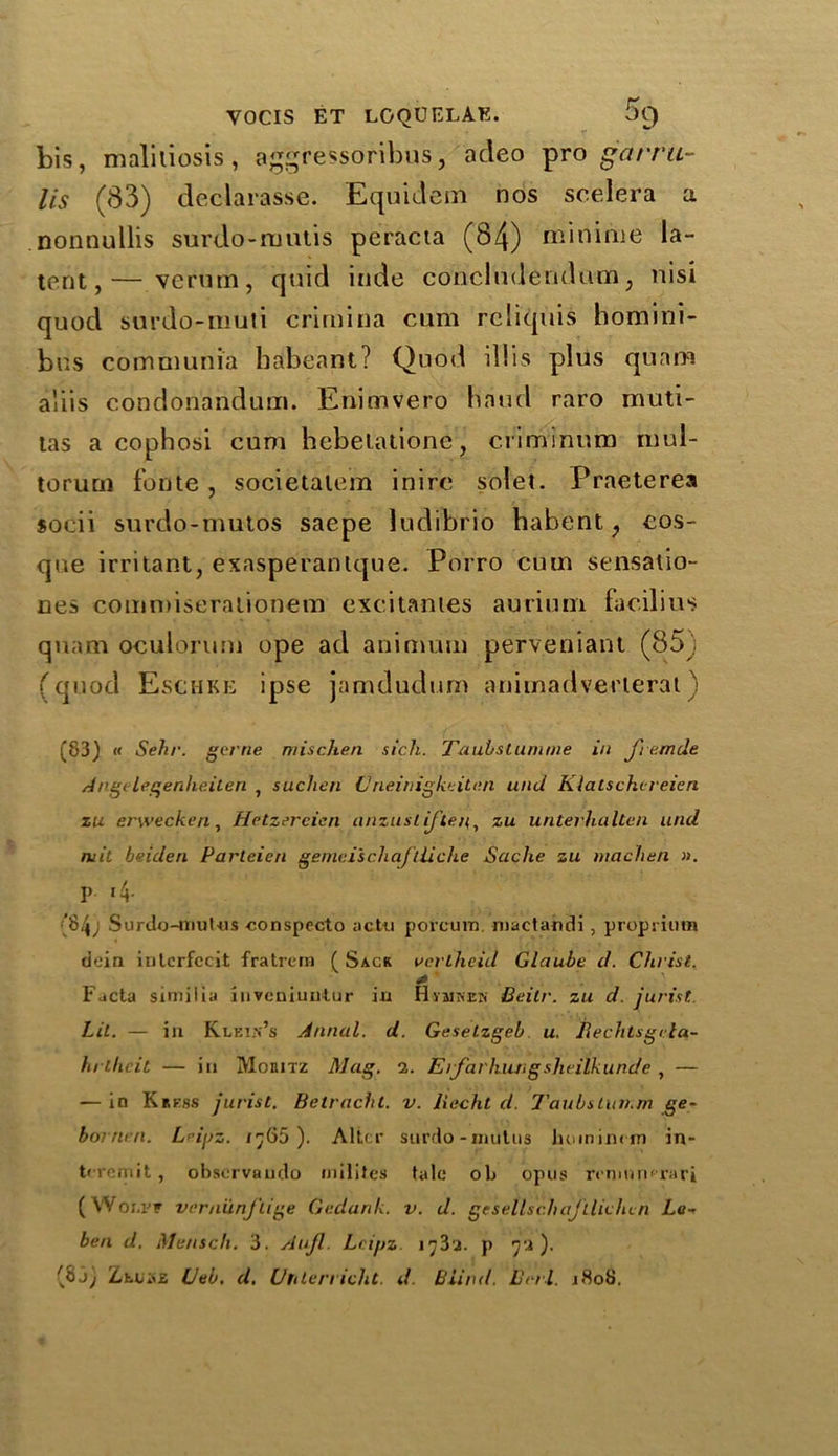 bis, maliliosis, aggressoribus, acleo pro garru- lis (83) declarasse. Equidem nos scelera a nonnullis surdo-niutis peracta (84) miniiiie la- tent,— verum, quid inde concludendum, nisi quod surdo-muti crimina cum rcliquis homini- bus comuiunia habcant? Quod illis plus qunm a'iis condonandum. Enimvero hand raro muti- tas a cophosi cum hebelatione, c.riminum mul- torum fonte, societalem inirc solet. Praeterea socii surdo-mutos saepe ludibrio habent f cos- que irritant, exasperantque. Porro cum sensatio- nes commiseralionem excitantes auriuni facilius quam oculorum ope ad animum perveniant (85j (quod Eschke ipse jamdudurn animadverlerat) (83) « Seh/\ gerne mischen sich. Taubstumme in J'remde Angelegenheilen , suchen V rieinigkeiten und Klatschereien zu erwecken, Hetzercien anzustiften,, zu untevhalten und mit beiden Parteien gemeischaftiidie Seiche zu niachen ». I> >4- {84; Surdo-mulus conspecto actu porcum. mactandi, proprium dein inlerfccit fratrem ( Sack vertheid Glaube d. Christ. * Facta similia inveniuntur in H-yaiNEM Beitr. zu d. jurist. Lit. — in Klein’s Annul, d. Geselzgeb u. Bechtsgrta- hr elicit — in Moeitz Mag. 2. E ifar hung sheilk unde , — — in Kress jurist. Betracht. v. liecht d. TaubsLun.m ge~ bornen. Lci/jz. /;65 ). Alter surdo-niutus hoinimm in- tcremit, observando rnilites tale ob opus remumrari ( Wolpf vernunftige Gedank. v. d. gesellsch ajllichc n La- ben d. Menscli. 3. Aujl. Lcipz 17 3 2. p 72). (8jj ZtLiiE Ueb. d. Uhlerricht. d. Blind. Leri. 1808.