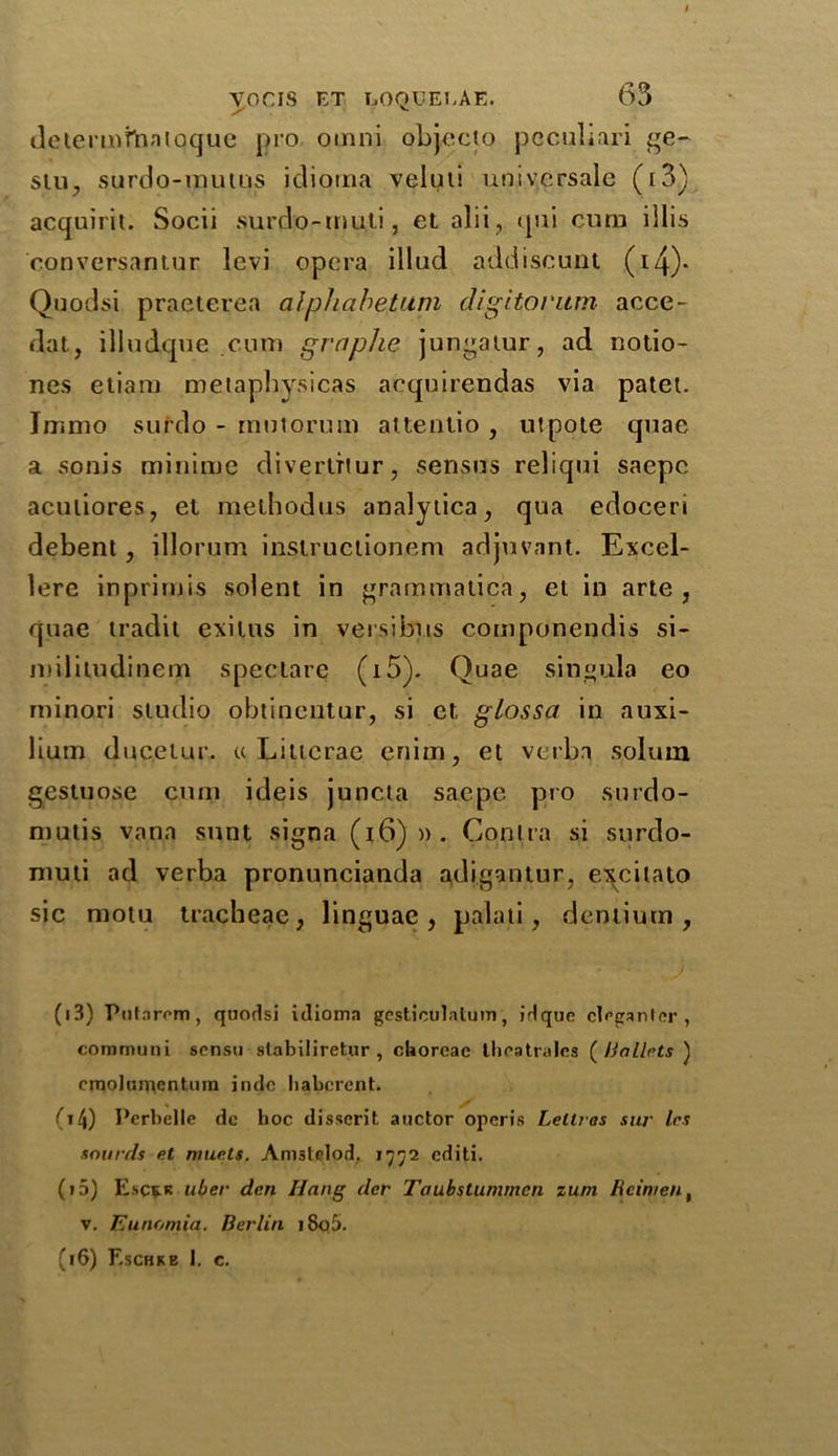 determfnnioque pro omni objecto peculiar! ge- stu, surdo-mums idioina veluti universale (i3) acquirit. Socii surdo-mu.ti, et alii, qui curn illis oonversantur levi opera illud addiseunt (i4)- Quodsi praeterea alphabetum digitorum acce- dat, illudque .cutn graphe jungatur, ad notio- nes etiara metaphysicas acquirendas via patet. Immo sufrlo - rnntorum altentio , utpote quae a sonis minirne divertTtur, senses reliqui saepc aculiores, el methodus analytica, qua edoceri debent, illorum instruciionem adjuvant. Excel- lere inprimis solent in grammatica, el in arte, quae tradit exilus in versibus componendis si- miliiudinem speclare (i5). Quae singula eo rninori studio obtincntur, si et, gtossa in auxi- lium ducetur. u Litierae enim, et verba solum gestuose curn ideis juncta saepc pro surdo- mutis vana sunt signa (i6)». Contra si surdo- niuti ad verba pronuncianda adigantur, eye i la to sic motu tracheae, linguae, palati, dentiutn , (i3) Putnrvm, quodsi idioma gesticulatum, idquc clrganUr , communi scnsu stabiliretur , chorcac thcatralcs (Mallets ) cmolumentum indc liabcrent. , / 04) Perbelle de hoc disscrit. auctor opcris Leltras suj■ les snurds et muels. Amslclod. 1772 editi. (»5) Escrk uber den Hang der Taubstummen zum Reimen, v. Eunomia. Berlin 1805. (16) F.schke I. c.