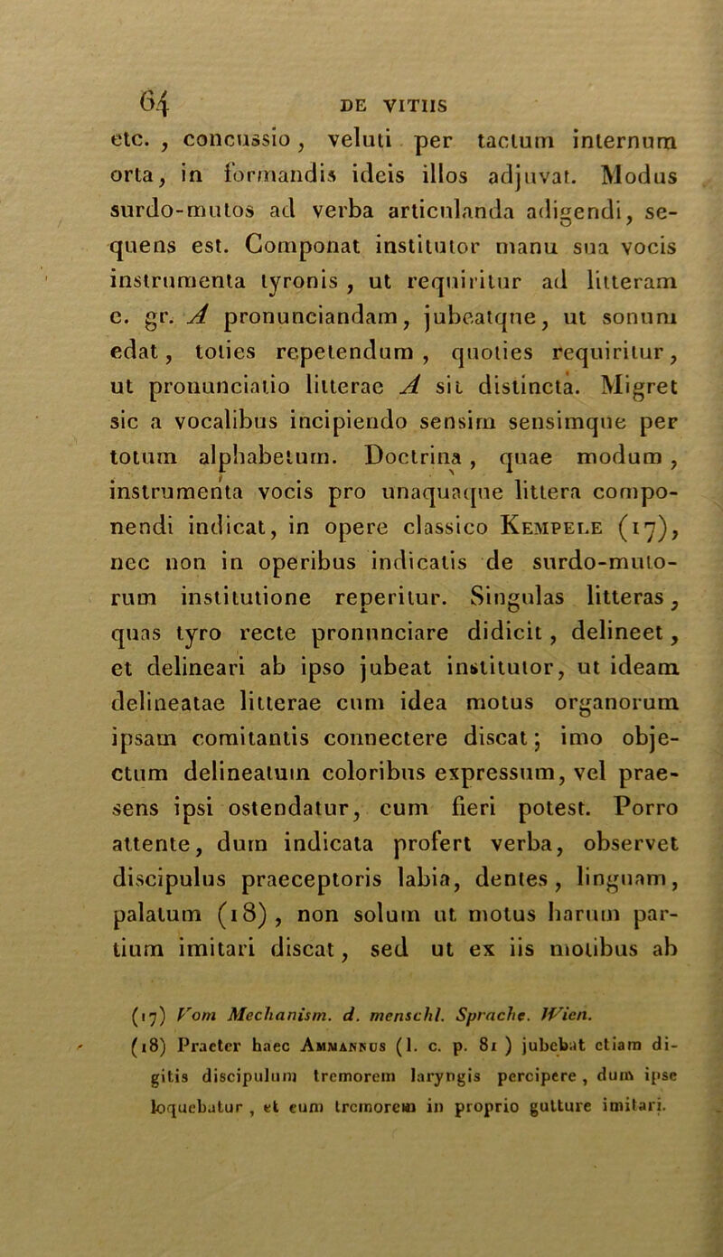 etc. , concussio, veluti per taclum internum orta, in formandis icleis illos adjuvat. Modus surdo-mutos ad verba articnlanda adisendi, se- O 7 quens est. Gomponat institutor manu sua vocis instrumenta lyronis , ut requiritur ad litteram e. gr. A pronunciandam, jubeatqne, ut sonuru edat, tolies repetendum , quoties requiritur, ut pronuncialio litterae A sit distincta. Migret sic a vocalibus incipiendo sensirn sensimquc per totuin alphabetum. Doctrina , quae modum , instrumenta vocis pro unaquaque littera cornpo- nendi indicat, in opere classic© Kempele (17), ncc non in operibus indicates de surdo-muto- rum institutione reperitur. Singulas litteras, quas tyro recte pronunciare didicit, delineet, et delineari ab ipso jubeat institutor, ut ideam delineatae litterae cum idea motus organorum ipsam comitantis connectere discat; imo obje- ctum delineatuin coloribus expressum, vel prae- sens ipsi ostendatur, cum fieri potest. Porro attente, dura indicata profert verba, observet discipulus praeceptoris labia, denies, linguam, palatum (18), non solum ut motus harnm par- tium imitari discat, sed ut ex iis motibus ab (17) Vom Mechanism, d. menschl. Sprache. Wien. (18) Praetcr haec Ammarrus (1. c. p. 81 ) jubebat ctiam di- gitis discipuluni tremorem laryngis percipere, dim ipse loquebatur , et eum Ircinorein in proprio gulture imitari.