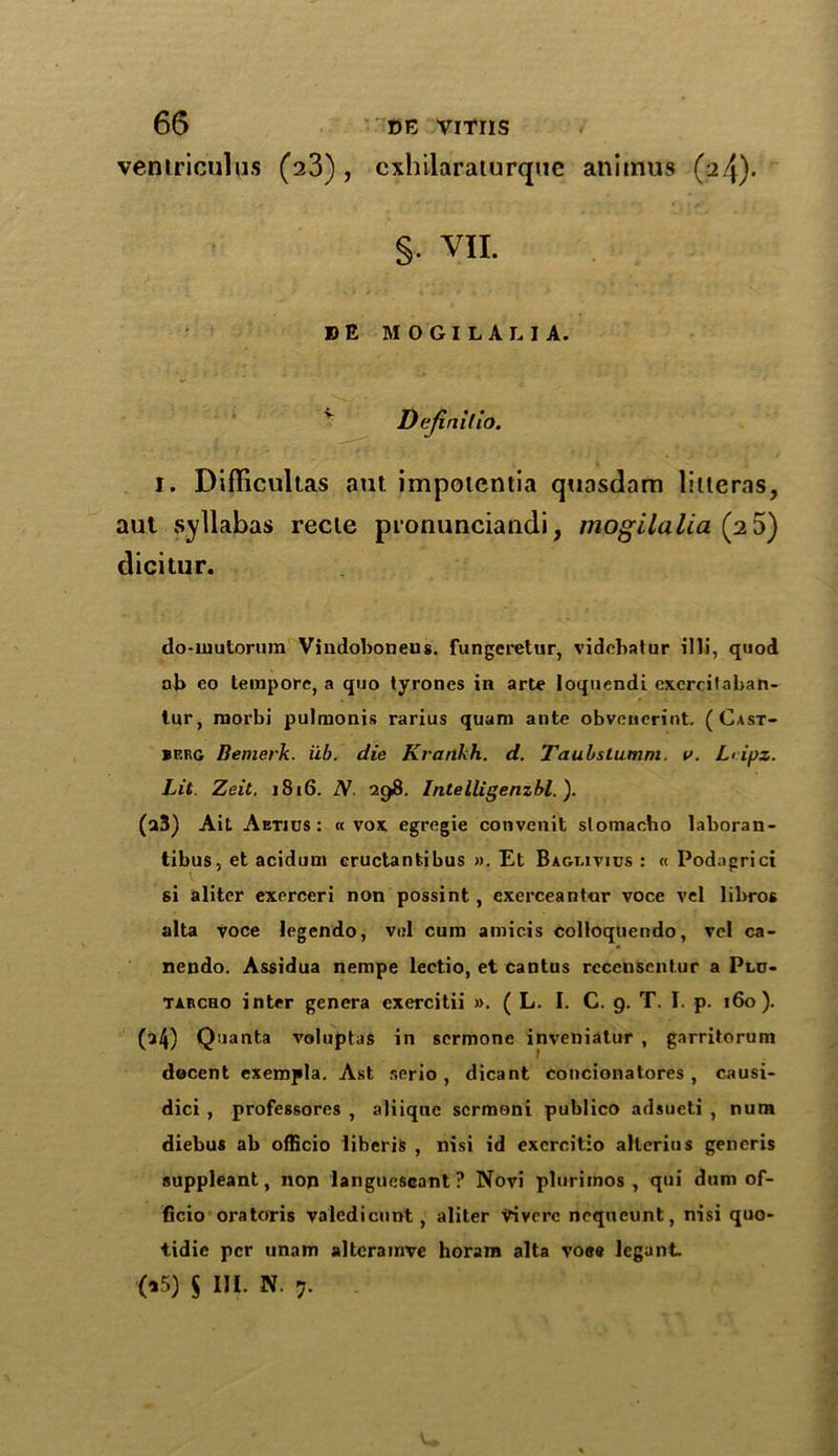 ventriculus (23), cxhilaraturquc animus (2.4). §• VII. » E MOGILALIA. Dajlniflo. I. Difficultas aut impoientia quasdam liiteras, aul syllabus recie pronunciandi, mogilalia (2 5) dicitur. do-mutorum Viudobonens. fungeretur, vidcbatur illi, quod nb eo tempore, a quo lyrones in arte loquendi exercifaban- tur, morbi pulmonis rarius quam ante obvencrint. (Cast- berg Bemerk. iib. die Krankh. d. Taubstumm. v. L> ipz. Lit. Zeit. i8i6. N. 298. Intelligenzbl. ). (a3) Ait Aetjus : « vox egregie convenit slomacho laboran- tibus, et acidum eructantibus ». Et Bagmvius : « Podagrici si aliter exerceri non possint, exerceantar voce vel libros alta voce legendo, vel cum amicis Colloquendo, vel ca- nendo. Assidua nempe lectio, et cantus rccensentur a Plo- tarcho inter genera exercitii ». ( L. I. C. 9. T. I. p. 160). (a4) Quanta voluptus in sermone inveniatur , garritorum docent exempla. Ast serio , dicant concionatores , causi- dici , professores , aliiqnc scrmoni publico adsueti , num diebus ab officio liberis , nisi id exercitio allcrius generis suppleant, non languescant? Novi plurimos , qui dum of- ficio oratoris valedicunt, aliter Vivcrc ncqueunt, nisi quo- tidie per unam altcramve horam alta voee legant (15) $ HE N. y.