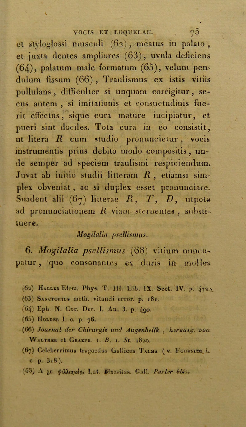 ot styloglossi musculi (62), meatus in palaio , et juxta dentes ampliores (63), uvula defieiens (64) j palatum male formatum (65), velum pen' dulum fissum (66) , Traulismus ex istis viliis pullulans , difficulter si unquam corrigitur, se- cus autem , si imitaiionis et corisuetudinis fue- rit effectus, sique eura mature iucipiatur, et pueri sint dociles. Tota eura in co consislit, ut litera R cum studio pronuncietur, vocis instruments prius debito modo composilis, un- de semper ad speciem traulismi respieienduin. Juvat ab initio studii litlerarn R , eliamsi sim- plex obveniat , ac si duplex esset pronunciare. Suadent alii (67) litterae R, 77, D, utpou ad pronunciationern R viam sternentes , suhsii-* luere. Mogilalia psellisnifis. 6. Mogilalia psellisnuts (68) vitium nuncu- patin', quo consonantes ex duris in molles i’6i) Hallsb Etcm. Phys. T. III. Lib. IX. Sect. IV. p. (63) Sanctoriu# metli. vitaruli error, p. 181. (64) Eph. N. Cor. Dec. I. Au. 3. p. 4i)o. (65) Holder 1 c. p. 76. (66) Journal tier Chirurgie untl Augenheilk. , hufuasg. von Walthkh et Gbaefk. i. B. 1. St. i8ao. (67) Celebcrrimus tragoeclus Gul’icus Talma ( v. Foijrmer. L c p. 318 ). fb'Oj A gr. Eat. Biawilas. G ill. Purler bla