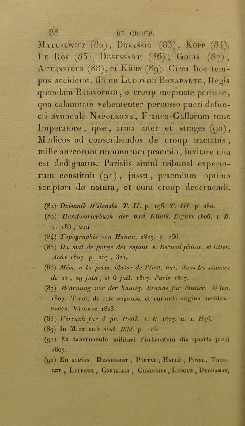 Matusewtcz (89.) , Dreysslg (88), Kopp (84), Le Roy (85), Des’essa.rt (86), Golis (8^), Aoteniueth (88), et Kuhn (89). Circa hoc tem- pos accident, fiiinm Ltmovici Bonaparte, Regis quondam Batavorum, e croup inopinate periisse, qua calamitaie vehementer percusso pueri defun- cli avuncido Napoleone, Franco-Gallorum tunc Irnperatore , ipse, arran inter et strages (90), Medicos ad conscribendos de croup tractatus , mi lie aureorum nuramorum praemio, invitare non est dedignatus. Parisiis siraul tribunal experto- rura constituit (91), jussu , praemium optimo scriptori de natura, et cura croup decernendi. (82) Dziennik Wilenski T. II. p. 196. T. III. p 280. (83) Handworterbucli der med. Klinik. Erfurt 1806. 1. B. p. 183 , 229. (84) Topographie von Hanau. 1807. p. t56. (85) Du mal de gorge des enfans. v. Recueil philos., et Utter. Aoiit 1807 p 267 , 321. (86) Mem. a la prem. classe de Vinst. nat. dans les seances de 22 , 29 juin , et G jail. 1807. Paris 1807. (87) If arming vor der hautig. Braune fur Mutter. IVien. 1807. Tract, de rite cognosc. ct curanda augina membra- nacea. Viennae i8i3. (88) Versuch fur d pr. IB ilk. 1. B. 1807. 11. 2. Heft. (89) In Mich .eeis med. Bibl. p. io5. (90) Ex. tabernaculo iniiitari Finkenstein die quarta junii 1807. (91) En soeios : Dessessart , Portae. Hat.ee , Pinel, Tijou- KET > LjEPREUX , CORYISAUT, CllAUSSlER , LeROUX , DuCIIAMAY,