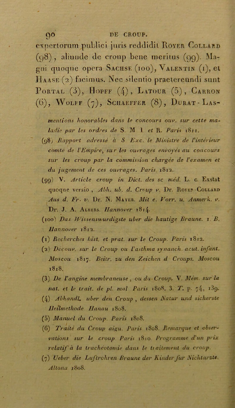 9° expertorum publici juris reddidit Royer Collard (98) , aliunde de croup bene meritus (99). Ma- gni quoqne opera Sachsf. (ioo), Valentin (i), el Haase (2) facimus. Nec silentio praetereundi sunt Portal (i), Hopff (4), Latour (5), Carron (6), Wolff (7), Schaeffer (8), Durat-Las- mentions honorables dans le concours ouv. sur cette ma~ larlie par les ordres </e S. M 1 et R. Paris 1811. i (98) Rapport adresse a S Exc. le Minis Ire de I'inlei ieur comte de VEmpire, sur les outrages envoyes au concours sur les croup par la commission chargee de Vexamen et du jugement de ces outrages. Paris 1812. (99) V. Article croup in Diet, des sc med. L. c. Exstat quoque versio , Abh. ub. d. Croup v. Dr. Rote? Collard Aus d. Fr. v. Dr. N. Mater. Mil e. Vorr. u. Anmerk. v. K Dr. J. A. Albers. Hannover 1814- (100') Das ICissenswurdigste uber die hautige Braune. 1 B. Hannover 1812. (1) Recherches hist, et prat, sur le Croup. Paris iSr2. (2) Decouv. sur le Croup ou Vasthma synanch. ar.ut. infant. Moscou 1817. Beilr. zu den Zeichen d Croups. Moscou 1818. (3) De Vangine membraneuse, ou du Croup, V. Mem. sur la nat. et le trait, de pi. mol Paris 1808. 3. T. p. 7/j, 189. (4) Abhandl. uber den Croup , dessen ftatur und sichcrste Jleilmethode Hanau 1808. (5) Manuel du Croup. Paris 1808. (6) Trade du Croup ai%u. Paris 1808. Remarque et obser- vations sur le croup Paris 1810 Programme d'un prix rclatif a la trachcotomie dans le ti aitement du croup. (7) Veber die Luftrohren Braune der Kinder fur Nichtarzte Altana .1808.