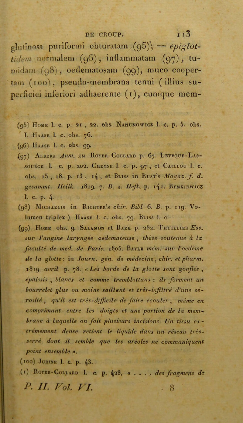 glntmosa puriformi obturatam (95)'; — epiglot- tidem normalem (96), inflammatam (97), tu- rn idam (98), oeclemalosam (99), muco cooper- tarn (too), pseudo-membrana tenui ( illius su- perficial inferiori adhaerenie (1), cumque mem- (g5) Home 1. a p. 21 , 22. ebs. Nahumowicz 1. c. p. 5. obs. I. Haase 1. c. obs. 76. (g6) Haase 1. c. obs. 99. (97) Albers A rim. zu Royer-Collard p. 67. Leveque-Las- socrce 1. c. p. 202. Cheyke 1. c. p. 97 , et Caillou 1. c. obs. j5 , 18. p. i3 , 14 , et Bliss in Rost’s Magaz. f. d. gesammt. Heilk. 1819. 7. B. 1. Heft. p. 141 - Rymriewicz 1. c. p. 4. (98) Michaelis in Richter’s chir. Bill 6. B. p. 119. Vo- luraen triplex ) Haase 1. c. obs. 79. Bliss I. c (99) Home obs. g. Salamon et Baek p. 282. Tiiuillier Ess. sur Vangine laryngee oedemateuse , these soutenue a la fadulte de med. de Paris. i8o5. Baylk mem. sur Voedema de la glotte: in Journ. gen. de medecine, chir. et pharm. 1819 avril p. 78. « Les bords de la glotte sont gonfles , epaissis , blancs et comme tremblotlans : ils forment un bourrelet #lus ou moins saillant et tres-iufltre d'une sc- rosile , qu’il cst tres-difficile de faire ecouler } meme en cnmprimant enlrc les doigts et une portion de la mem- brane a laquelle on fait plusieurs incisions. Un lissu cx- f.remement dense retient le liquide dans un rescau tres- serre dont il semble que les areoles ne commuuiquent point ensemble ». (100) Jurine 1. c. p. 43. (1) Royer-Collard 1. c. p, 4’2^. « . • . . dcs fragmcns de P. II. Fol. Fi. . s