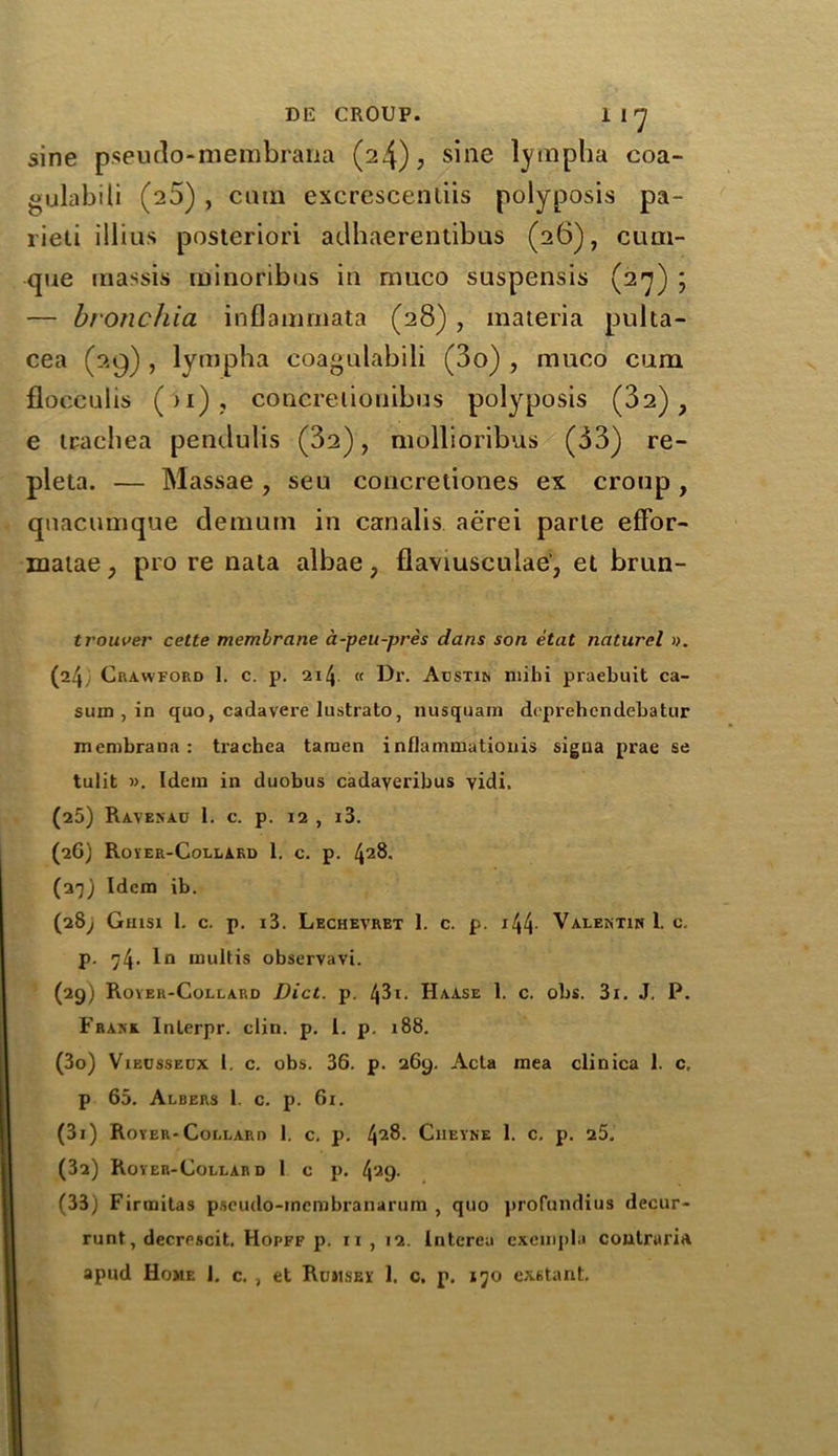 sine pseudo-membrana (24), sine lympha coa- gulabili (25) , cum excrescenliis polyposis pa- lieii illius posteriori ailhaerentibus (26), cuni- que inassis id i no rib us in muco suspensis (27) ; — bronchia inflanmiata (28), materia pulta- cea (29) , lympha coagulabili (3o) , muco cum flocculis ( ) 1) , concrelionibus polyposis (32), e trachea pendulis (32), mollioribus (33) re- pleta. — Massae , seu concretiones ex croup, qnacumque demutn in canalis aerei parte eflbr- matae, pro re nala albae, flaviuscuiae, et brun- trouver cette membrane a-peu-pres dans son etat naturel ». (24 Crawford 1. c. p. 214 « Dr. Austin mihi praebuit ca- sum , in quo, cadavere lustrato, nusquam doprehendebatur membrana : trachea taraen i nflamniationis sigua prae se tulit ». Idem in duobus cadayeribus yidi. (25) Raven au 1. c. p. 12 , i3. (26) Royer-Collard 1. c. p. 428. (27) Idem ib. (28; Ghisi 1. c. p. i3. Lechevret 1. c. p. j44- Valentin 1. c. p. ^4- 1° mult is observavi. (29) Royer-Collard Diet. p. 43i. Haase 1. c. obs. 3i. J. P. Frank Inlerpr. clin. p. 1. p. 188. (30) Vieussedx 1. c. obs. 36. p. 269. Acta mea clinica 1. c, p 65. Albers 1. c. p. 61. (31) Royer-Collard 1. c. p. 42^. Ciieyne 1. c. p. 25. (32) Royer-Collard l c p. 4?'9- (33) Firmitas pseudo-membranarum , quo profundius decur- runt, deerrscit. Hopff p. 11, 12. Interea exempla contrari* apud Home J. c. , et Rumsey 1. c. p. 170 ex6tant.