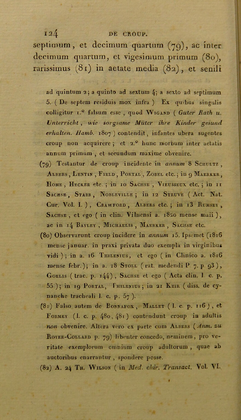 seplimum, et dccimum quarturn (79), ac inter decimum quarturn, et vigesimum priraura (80), rarissimus (81) in aetate media (82), et seniii ad quintHm 2; a quinto ad sextum 4; a sexto ad septimum 5. ( De septem residuis roox infra ) Ex qmbus singulis colligitur i.Q falsum esse , quod Wigand ( Guter Rath u. Unterricht , \vie sorgsame Muter Hire Kinder gesund erlialten. Harnb. 1807 ) contendit, infantes ubera sugentes croup non acquirere j et 2.0 bunc raorbum inter aetatis annum primuin , et secundum maxime obvenire. (79) Testantur de croup incidente in annum 8 Schultz , Albers, Lentik , Field, Portal, Zobel etc. 5 in g Maerker, Home, Hecker ete. ; in 10 Sachse , Yieusseux etc. ; in n Sachse, Starr, Nobleville ; in 12 Struv'e (Act. Nat. Cur. Vol. I. ), Crawford, Albers etc. ; in i3 Rumsev , Sachse, et ego ( in clin. Vilnensi a. 1820 mense maii ), ac in 14 Bayley , Michaelis , Maerker, Sachse etc. (80) Observarunt croup incidere in annum i5. [psemet (1816 mense januar. in praxi privata duo exempla in virginibus vidi ) ; in a. 16 Thilestus, et ego (in Clinico a. 181G mense febr.); in a. 18 Stoll (rat. medendi P 7. p g3 ), Goelis ( trac p. 144) 5 Sachse et ego ( Acta clin. 1 c. p. 55)5 in 19 Portal, Thilekius; in 21 Keir ( diss. de ey- nanche tracheali 1. c. p. 57 ). (81) Falso autem de Bonnafox , Mallet ( I. c. p. 116 ) , et Formey (1. c. p. 48°, 481 ) contendunt croup iu adultis non obvenire. Altera vero ex parte cum Albers (Anm. zu Royer-Collard p. 79) libi-nter concedo, neminem, pro ve- ritate exemplorum omnium cioup adultorum , quae ab auctoribus enarrantur , spondere posse. (82) A. 24 Th. Wilson ( in Med. chir. Transact. Vol. VI- V