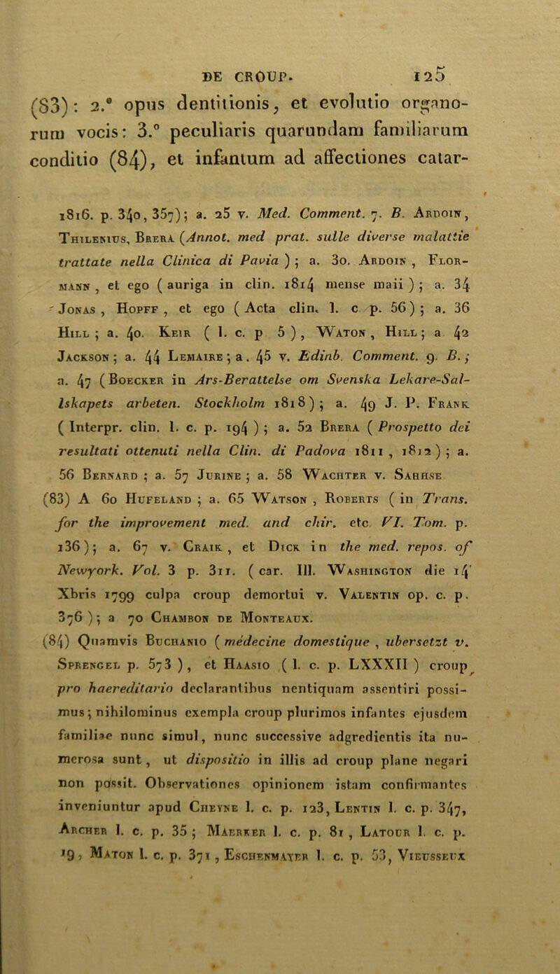 (S3): 2.® opus dentilionis, et evolutio or^nno- rum vocis: 3.° peculiaris quarundam familiarum conditio (84); et infantum ad affectiones caiar- 1816. p. 34o, 357); a. 25 y. Med. Comment. 7. B. Ardoin, Thilenius, Brera (Annol. med prat, sidle diverse malatiie trattate nella Clinica di Pavia ) ; a. 3o. Ardoin , Flor- mann , et ego ( auriga in clin. 1814 mense maii ) ; a. 34 'Jonas, Hopff , et ego (Acta clin. 1. c p. 56 ) ; a. 36 Hill; a. \o. Keir ( 1. c. p 5), Waton , Hill; a 42 Jackson; a. 44 Lemaire; a. 45 V. Edinb Comment. 9. B. j a. 47 (Boecker in Ars-Berattelse om Svenska Lekare-Sal- Iskapets arbeten. Stockholm 1818); a. 49 J- P. Frank ( Interpr. clin. 1. c. p. 194 ) ; a. 52 Brera ( Prospetto dei resultati ottenuti nella Clin, di Padova 1811, 1812); a. 56 Bernard ; a. 57 Jurine ; a. 58 Wachter v. Sabhse (83) A 60 Hufeland ; a. 65 Watson , Roberts ( in Trans, for the improvement med. and chir. etc Cl. Tom. p. i36); a. 67 v. Craik , et Dick in the med. repos, of Newyork. Col. 3 p. 3ii. (car. 111. Washington die 14’ Xbris 1799 culpa croup demortui v. Valentin op. c. p. 376); a 70 Chambon be Monteaux. (84) Quamvis Btjchanio ( medecine domestique , ubersetzt v. Sprengel p. 573 ), et Haasio ( 1. c. p. LXXXII ) croup pro haereditarin declaranlibus nentiqunm assentiri possi- mus ; nihilominus exempla croup plurimos infantes ejusdeni familiae nunc simul, nunc successive adgredientis ita nu- merosa sunt, ut dispnsitio in illis ad croup plane negari non possit. Observationes opinionem istam confirmantes inveniuntur apud Ciieyne 1. c. p. i23,Lenttn 1. c. p. 347, Archer 1. c. p. 35 ; Maerker 1. c. p. 81 , Latolr 1. c. p. '9? Maton l. c. p. 371, Eschf.nmayer 1. c. p. 53, Vieussefx