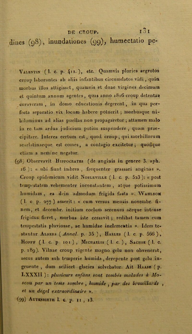 nes (98), inundationes (99), humectatio pe- Valentin (1. c. p. 4«I.), etc. Quamvis pluries argrotos croup laborantes ab aliis infantibus circumdatos vidi , quia morbus illos attigissct, quamvis et duae virgines decimum el quintum annum agonies, quas anno j8x6 croup detenta9 curavcram , in domo educationis degorent, in qua per- fecta separatio vix locum habere poluerit ; morbusque ni- bilominus ad alias puellas non propagaretur; attainen malo in re tarn ardua judicium potius suspendere , quarn prae- cipitare. Interea certum est, quod croup, qui morbillorum sc.ulatinaeque est comes, a contagio excitetur ; quodque ctiam a nemine negatur. (98; Observavit Hippocrates (de anginis in genere 3. aph. 16 ): « ubi hunt imbres , frequenter grassari anginas ». Croup epidemicum vidit Nobleville (1. c. p. 5a3): « post temprstatem vehementer inconstantem , atque potissimum humidam , ea dein admodum frigida faata ». Wahlbom (1 c p. 277) asserit : « cum versus mensis novombr. fi~ nem, et decembr. initium coelum serenura aerque intense frigiclus fierct , morbus iste cessavit ; redibat tamen cum tempestatis pluviosae, ac humidae inclcmeatia ». Idem te- stantur Albers ( Annal. p. 35 ) , Harles ( 1. c p. 566 ), Hopff ( 1 c. p 101 ) , Michaelis (1. c. ) , Sachse ( 1. q. p. 189). Vilnae croup vigente magno gelu non obvenerat, secus autem sub temperie humida , derepente post gelu in- gruente , dum scilicet glacics solvcbatur. Ait Haase ( p. LXXXII ): plusieurs enfans sont tombes maladcs a Mo- scou par un terns sombre , humide , par des brouillards , et un degel extraordinaire ».