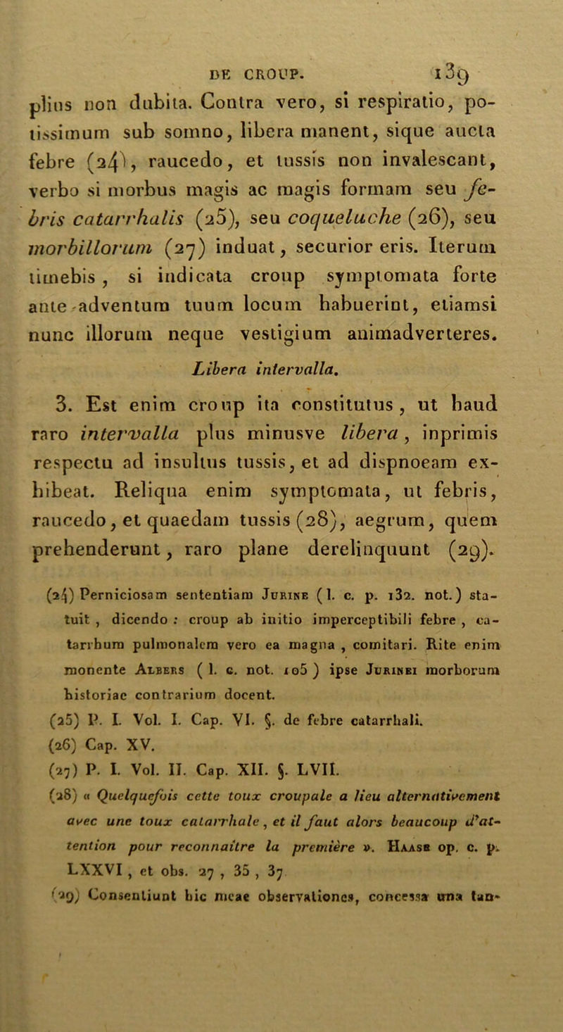 plius non dubita. Contra vero, si respiratio, po- tissimum sub somno, libera nianent, sique aucla febre raucedo, et lussis non invalescant, verbo si morbus magis ac magis formam seu fe- bris catarrhulis (a5), seu cocjueluche (26), seu morbillorum (27) induat, securior eris. Iteruni timebis , si indicata croup symptom ata forte ante adventura tuum locum habuerinl, etiamsi nunc illorum neque vestigium animadverteres. Libera intervalla. 3. Est enim croup ita constitutes , ut baud raro intervalla plus minusve libera, inprimis respectu ad insulins tussis,et ad dispnoeam ex- bibeat. Reliqua enim symptomata, ut febris, raucedo, et quaedain tussis(28), aegrum, quem prehenderunt, raro plane derelinquunt (29). (i!\) Perniciosam sententiaru Jurine (I. c. p. not.) sta- tuit , dicendo : croup ab initio imperceptibili febre , ca- tarrbura pulmonalera vero ea magna , comitari. Rite enim monente Albers (1. c. not. io5) ipse Jurimei morborum bistoriae contrarium docent. (a5) P. I. Vol. I. Cap. VI. §. de febre catarrhali. (26) Cap. XV. (27) P. I. Vol. II. Cap. XII. §. LVII. (28) (i Quclqucfois cctte toux croupale a lieu a tier native ment avec une toux calarrhale, et il faut alors beaucoup iiyat- tention pour reconnoitre la premiere v. Haasb op. c. pi LXXVI , et obs. 27 , 35 , 37 ('*9) Consenliunt bic meae observalioncs, concessa una tan*