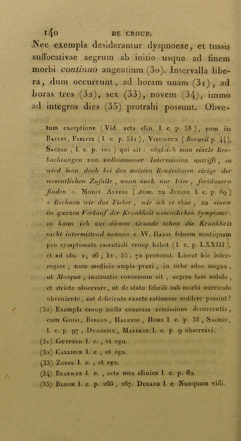 .Nec exempla desideratum dyspnoeae, ct lussis suflfocativae aegrum ab initio usque ad finern morbi continue) angemium (3o). Intervalla libe- ra, dum occurrunt, ad horarn unam (3i), ad boras ties (32), sex (33), novem (34), immo ad integros dies (35) protrahi possum. Obve- tum cxceptione (Vid. acta clin. 1. c. p. 58), cum iis Bayley, Fielitz (1. c. p. 53i), Vieusseux ( Recueil p. 44), Sachse ( 1. c p. iov ) qui ait : obgleich man einzle Beo- bachtungen von volkommener Intermission ajilrijj't , so wild man dock bei den meisten Ifemissionen einige dev wesentlichen Zufalle , we/m aucli nur Irise , fortdauern finden ». Monet Albers ( Anm. zu Jorine 1. c. p. 69) <c liechnen wir das Fieber , wt'e ich cs time , zu eineni im ganzen Verlauf dev Krankhcit wesentlichen Symptoms : ■ so kann ich aus diesem Gvunde schon die Kvankheit nicht intermittencl nennen «. W. IIaase febrem neutiquam pro symptoinate essentiali croup habet (I. c. p. LXXIlx), ct ad obs 1, 26 , 32 , 35, 72 provocat. Liccat hie inter- rogare , nurn medieis ampla pvaxi , in urbe adeo magna , ut Mosc/ua , instructis conccssum sit , aegros tarn sedulo , et stride observare, ut de statu febrili sub morbi curriculo obveniente, aut deficiente exacte rationern rcdderc possint? (30) Exempla croup nulla concessa remissione dccurrentis , cum Giusi, Bergex , Halenio , Home 1. c. p 38, Sachse, 1. c. p. 97 , Ddboneix , Maerker I. c. p. 9 obscryayi. (31) Gutfeld 1. c. , et ego. (32) Callisen 1. c., et ego. (33) Zobel 1. c. , et ego. (34) Braewer I. c. , acta mea cliuica 1. c. p. 62. (35) Bloom 1. c. p. 266 , 267. Dcramj 1. c. Nunquam vidi.