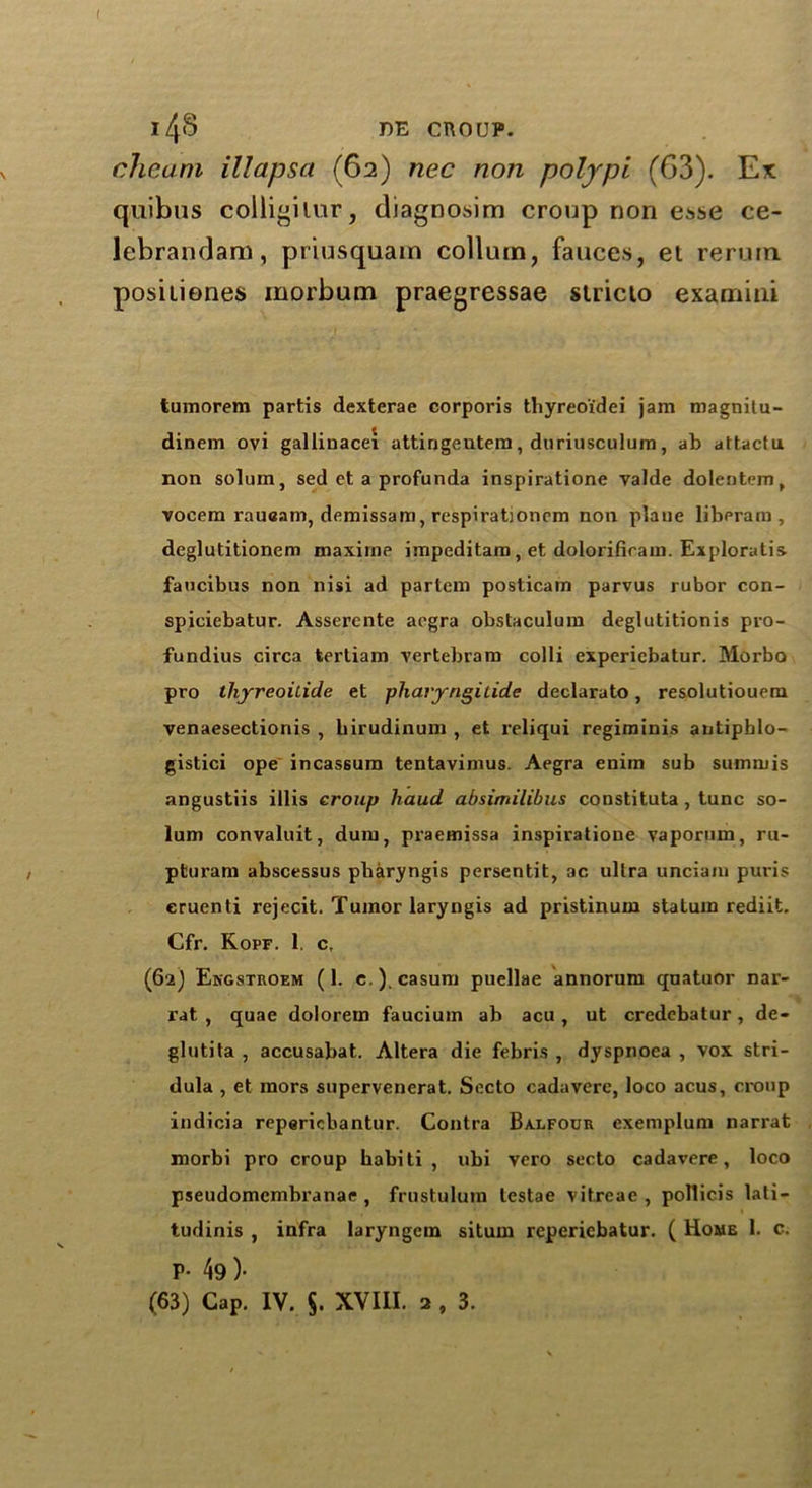 I l4S DE CROUP. cheam illapsa (62) nec non polypi (63). Ex quibus colligilur, diagnosim croup non esse ce- lebrandam, priusquam collum, fauces, et reruin, positioner morbum praegressae stricto examini tumorem partis dexterae corporis thyreoi'dei jam magnitu- dinem ovi galliuacei attirjgentem, duriusculum, ab attactu non solum, sed ct a profunda inspiratione valde dolentem, vocem rauoam, demissam, respirationrm non plane liberam , deglutitionem maxirne impeditam , et dolorificam. Exploratis faucibus non nisi ad partem posticam parvus rubor con- spiciebatur. Asserente aegra obstaculum deglutitionis pro- fundius circa terliam vertebram colli experiebatur. Morbo pro thjreoitide et pharyngilide declarato, resolutiouem venaesectionis , birudinum , et reliqui regiminis antiphlo- gistici ope incassum tentavimus. Aegra enim sub summis angustiis illis croup haud absimilibus constituta, tunc so- lum convaluit, dum, praemissa inspiratione vapornm, ru- pturam abscessus pbaryngis persentit, ac, ultra unciam puris cruenti rejecit. Tumor laryngis ad pristinum staluin rediit. Cfr. Kopf. 1. c, (62) Engstroem (1. c.).casum puellae annorum quatuor nar- rat , quae dolorem faucium ab acu, ut credebatur, de- glutita , accusabat. Altera die febris , dyspnoea , vox stri- dula , et mors supervenerat. Secto cadavere, loco acus, croup indicia repericbantur. Contra Balfour exemplum narrat morbi pro croup habiti , ubi vero secto cadavere, loco pseudomembranae , frustulura testae vitreae , pollicis lati- tudinis , infra laryngem situm reperiebatur. ( Home 1. c. P- 49 )•