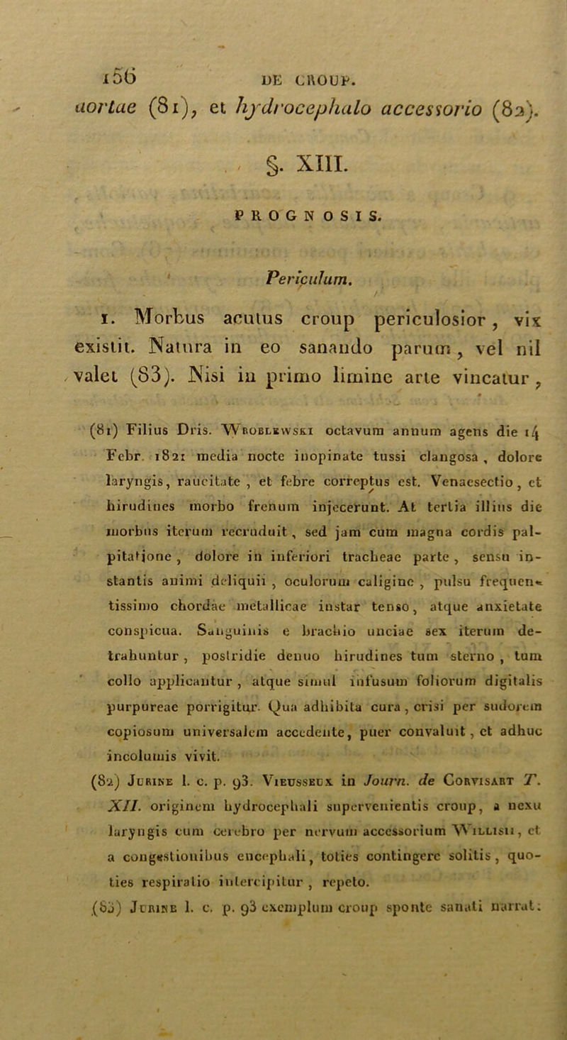 i5b> de cnoup. uortae (8i)? et hjdrocephalo accessorio (8a). . , §. XIII. PROGNOSIS. Peripuhtm. . /■ i. Morbus aculus croup periculosior, vix existit. Natnra in eo sanando pa rum, vel nil valei (83). Nisi in primo limine arte vincatur ? .-1 » t % * (8t) Filius Dris. ‘Wesoblbwsk.i octavum annum agens die i\ Febr 1821 media nocte inopinate tussi clangosa , dolore laryngis, raucitate , et febre correptus est. Venacsectio, ct birudiues inorbo frenum injecerunt. At terlia ill ins die morbus iterum recruduit , sed jam cum magria cordis pal- pitatjone , dolore in iuferiori tracheae parte , sensu in- stantis animi deliquii , oculorum caliginc , pulsu frequent tissimo chordae metallicae instar tenso, atque anxietate conspicua. Sanguinis e brachio unciae sex iterum de- trahuntur , poslridie denuo hirudines turn sterno , turn collo applicautur , atque simul infusum foliorum digitalis purpureae porrigitur. Qua adhibita cura , crisi per sudoretn copiosum univsrsalcm accedente, puer convaluit, ct adhuc incolumis vivit. (82) Jurike 1. c. p. 93. Vieusseex in Jouvn. de Cortisabt T. XII■ originem hydrocephali supcrvenientis croup, a ncxu laryngis cum cerebro per nervuni acccssorium W illisii, ct a congestionihus encephali, toties contingerc solitis , quo- ties respiralio intercipitur , repeto.