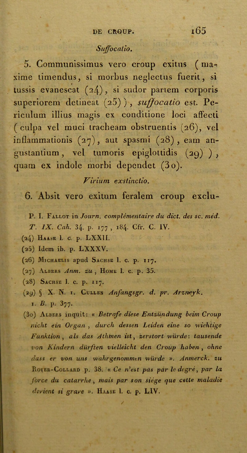 Sujfocalio. 5. Communissimus vero croup cxitus (ma-. xime timendus, si morbus neglectus fuerit, si i tussis evanescat (24), si sudor partem corporis superiorem detineat (25) ) , suffocatio est. Pe- riculum illius magis ex conditione loci affecti ( culpa vel muci tracheam obstruentis (26), vel inflammationis (27), aut spasmi (28), earn an- gustantium, vel tumoris epiglottidis (29) ) ? quarii ex indole morbi dependet (3o). Virium exstinclio. 6. Absit vero exitum feralem croup exclu- P. I. Fallot in Journ. complementaire du diet, des sc. med. T. IX. Cah. 34. p. 177 , 184. Cfr. C. IV. (34) Haase 1. c. p. LXX1I. (25) Idem ib. p. LXXXV. (26) JYIichaelis apud Sachse 1. c. p. 117. (27) Albers Anm. zu , Home 1. c. p. 35. (28) Sachse 1. c. p. 117. (ay) § X- N. 1. Cullen Anfangsgr. d. pr. Arzneyk. 1. B. p. 377. (3o) Albers inquit: « Betrafe diese Enlziindung bcim Croup nicht ein Organ , dutch dessen Leiden eine so wiehiige Funktion , als das Athtnen ist, zerstort wiirde: tausende von Kindern diirften vielleicht den Croup ha ben , ohne dass er von uns walirgenommen wiirde n. Anmerck. zu Rover-Collard p. 38. « Ce n'est pas par le degre, par la force du calarrhe, mais par son siege que cette maladie devient si grave ». Haase 1. c. p. LIV. /