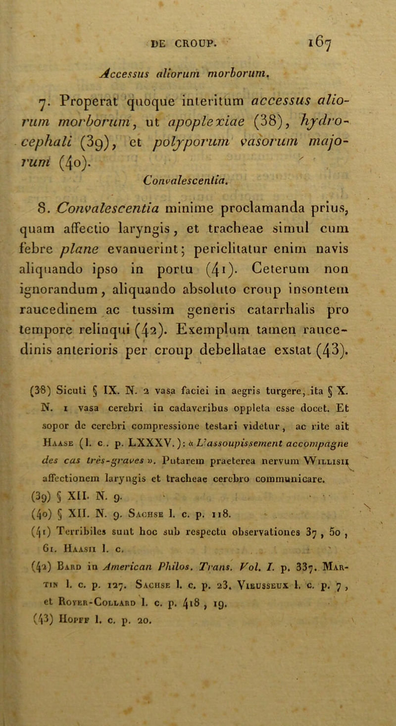 Accessus aliorum morborum. 7. Properat quoque inleritum accessus alio- rum morborum, ut apoplexiae (38), hydro- cephali (39), ct polyporum vasorum majo- rum (4o). Convalescenlia. 8. Convalescentia minime proclamanda prius, quam affectio laryngis, et tracheae simul cum febre plane evanuerint; periclitatur enim navis aliquando ipso in porlu (41)* Geterum non ignorandum, aliquando absoluto croup insontem raucedinem ac tussim generis catarrbalis pro tempore relinqui (42). Exemplum tatnen rauce- dinis anterioris per croup debellatae exstat (43). • -•» (38) Sicuti § IX. N. 2 vasa faciei ia aegris turgere, ita § X. N. 1 vasa cerebri ia cadavcribus oppieta esse docet. Et sopor dc cerebri compressione testari videtur, ac rite ait Haa.se (1. c . p. LHWVa L’assoupissement accompagne des cas Ires-graves ». Putarein praeterca nervum Willish affectioncm laryngis et tracheae cercbro communicare. (39) § XII. N. 9. (40) § XII. N. 9. Sachse 1. c. p. 118. (/ji) Terribiles sunt hoc sub respcctu observalioues 37 , 5o , 61. Haasii 1. c. ' (4'a) Bard in American Philos. Trans. Vol. I. p. 337. Mar- tin 1. c. p. 127. Sachse 1. c. p. 23. Vieusseux 1. c. p. 7 , et Rover-Collard I. c. p. 418 , ig. (43) IIopff 1. c. p. 20.