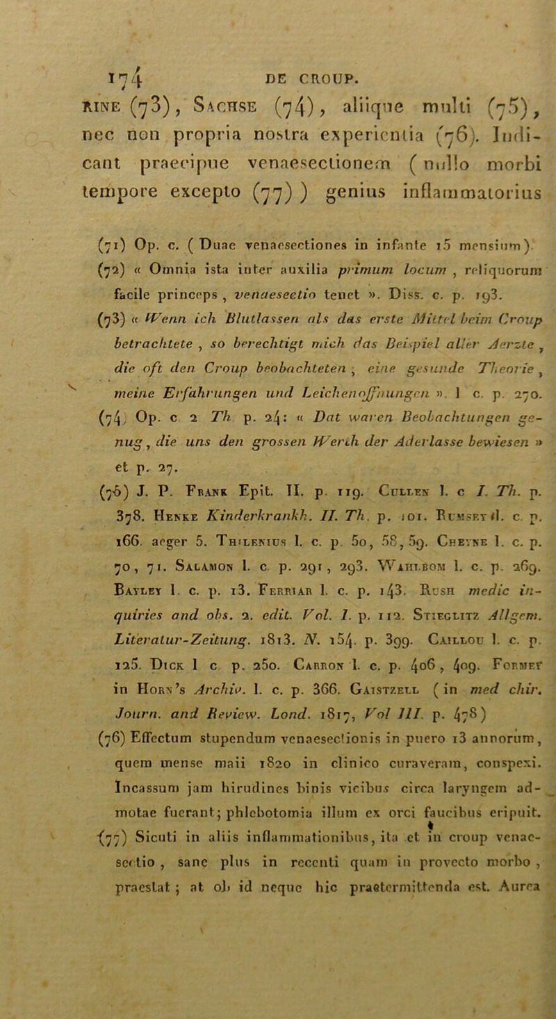 kine(^3), Sachse (74)? aliiqne multi (j5), nec non propria nostra expericntia (76). Indi- cant praeeipne venaesectionern (nullo morbi tempore exceplo (77) ) genius inflammatorius (71) Op. c. ( Duae venaesectiones in infante i5 mensium). (72) « Omnia ista inter auxilia primum locum , reliquorum facile princeps , venaesectio tenet ». Diss. c. p. ig3. (73) « fVenn ich Blutlassen als das erste Miltel brim Croup betrachtete , so berechtigt Thick das Beispiel aller Aerzle , die oft den Croup beobachteten , eine gesunde Theorie , meine Eifahrungen und Leichenojfnungr.n ». 1 c. p 270. (74, Op. c 2 Th p. 24: « Dat waren Beobachtungcn ge- nug, die uns den grossen JVerili der Aderlassc bewiesen a et p. 27. (76) J. P. Frank Epit. II. p ng. Cullen 1. c I Th. p. 378. Henke Kinderhrankh. II. Th. p. joi. BumseyiI. c p. 166. arger 5. Th!lenius I. c. p 5o, 58, 5g. Chevne 1. c. p. 70, 71. Salamon 1. c p. 291, 293. Wahi.bom 1. c. p. 269. Bayley 1 c. p. i3. Ferrjar 1. c. p. i43. Rush medic in- quiries and obs. 2. edit. Vol. 1. p. 112. Stieglitz All gem. Literalur-Zeitung. i8i3. N. i54- p. 399. Caillou 1. c. p. 125. Dick 1 c p. 25o. Carron I. c. p. 4°$ > 4°9- Forme? in Horn’s Archiv. 1. c. p. 366. Gaistzell (in med chir. Journ. and Review. Load. 1817, Vol III. p. 47$) (76) Etfectum stupendum vcnaeseciionis in puero i3 annorum, quem rnense maii 1820 in clinico curaverara, conspexi. Incassum jam hirudines Finis vieibus circa laryngcm ad- motae fuerant; phlcbotomia ilium ex orci faucibus eripuit. •(77) Sicuti in aliis inflammationibus, ita ct in croup venac- sedio , sane plus in recenti quam in provccto morbo , praeslat, ; at oli id ncque hie praetermittenda est. Aurea