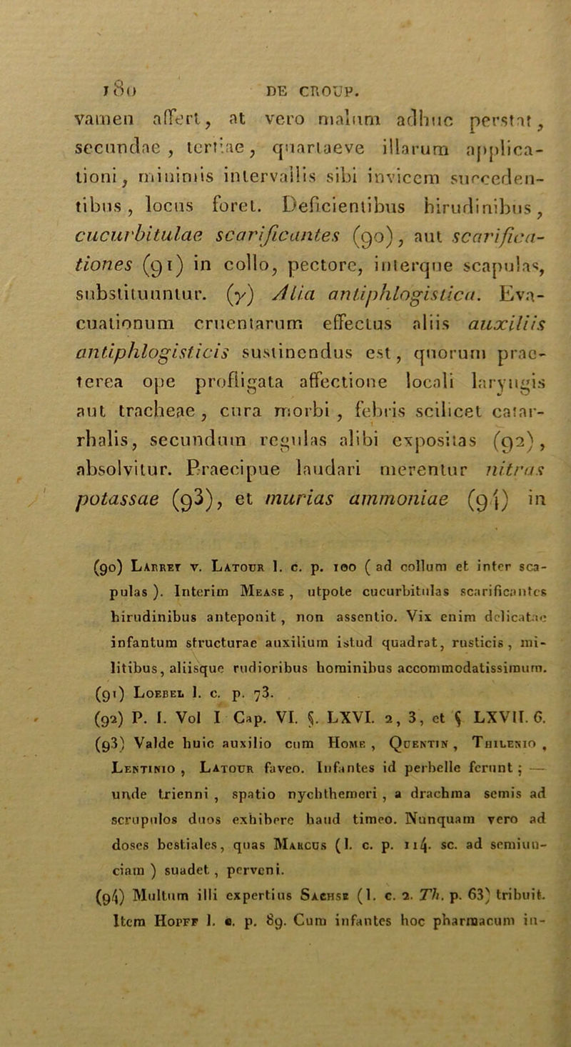 vamen a(T<ert, at vero malimi adhuc perstar, secunclae , tertiae, quartaeve illarurn applica- tion!, minimis inlervallis sibi invicem suoreden- tibus , locus foret. Deficientibus hirudinihus, cucuvbitulae scarijicantes (90), nut scarifica- tiones (91) in collo, pectore, interqne scapulas, substituuntur. (y) /Hia antinhlogislica. Eva- cuationum cruentarum efFectus aliis auociliis antiphlogisticis sustinendus est, quorum prac- terea ope profligata affectione locnli laryugis aut tracheae, cnra morbi , febris scilicet catar- rhalis, secundum rcgulas alibi ex post las (92), absolvitor. Braecipue laudari merenlur iii-trus potassae (93), et murias ammoniae (q/j) in (go) Larret v. Latour 1. c. p. ioo ( ad collum et inter sca- pulas ). Interim Mease , utpote cueurbitulas scarificantcs hirudinibus anteponit , non asscntio. Vix enim delicatac infantum sfructurae auxiliurn istud quadrat, rusticis , mi- litibus, aliisque rudioribus hominibus accommodatissimum. (91) Loebel I. c. p. 73. (92) P. I. Vol I Gap. VI. 5. LXVI. 2, 3, et $ LXVII. G. (g3) Valde huic auxilio cum Home, Quentin, Thilenio , Lektinio , Latour faveo. Infantes id perbelle fcrunt ; — unde trienni , spatio nycbthemeri , a drachma semis ad scrupulos duos exhibere baud timeo. Nunquam vero ad doses bestiales, quas Marcus (1. c. p. 114* sc. ad semiuu- ciam ) suadet. , pcrvcni. (9/4) Multum iHi cxpertius Sachs* (1. c. 2. Th. p. 63) tribuit. Item Hopff I. c. p. 89. Cum infantes hoc pharmacum in-