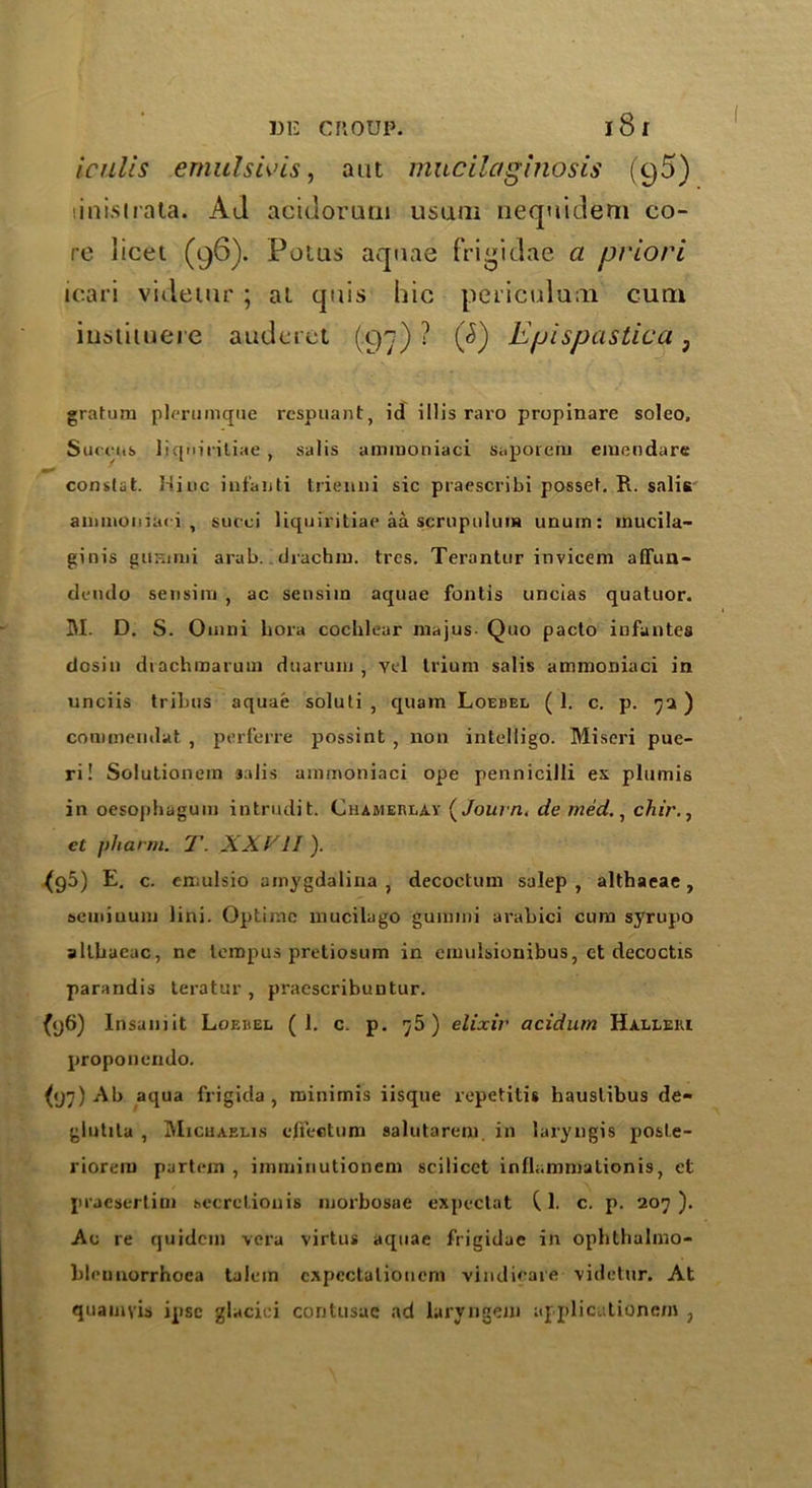 Iculcs emulsivis, ant mucilaginosis (95) •,i nisi rata. Ad acidoruru usum nequidem co- re licet (96). Potus aquae frigidae a priori icari videtur ; at qais hie periculum cum iustiuiere auderet (97)? $5) Epi spastica 3 gratura plerumque respuant, id iIIis raro propinare soleo. Surens liqniritiae , salis ammoniac! saporem emendare constat. Hiuc infanti triemii sic praescribi posset. R. salis ammoniaci, succi liqniritiae aa scrupulum unum: mucila- ginis gitHinii arab. drachm, tres. Terantur invicem affun- dernlo sensim , ac sensiin aquae fontis uncias quatuor. M. D. S. Omni bora cochlear majus Quo pacto infantes dosin dtachmarum duaruiu , vel Ilium salis ammoniaci in unciis tribus aquae soluti , quam Loebel (1. c. p. 7a) commendat , perferre possint , non intelligo. Miscri pue- ri! Solutionem 3.dis ammoniaci ope pennicilli ex plumis in oesophagum intrudit. Chameblay (Jok/tz. de med., chir., cl pharm. T. XXVII). {96) E. c. emulsio amygdalina , decoctum salep , althaeae, semiuum lini. Optij-.ic mucilago gummi arabici cum syrupo althaeae, nc lempus pretiosum in emulsionibus, et decoctis parandis teratur , praescribuntur. {96) Insamit Loebel (1. c. p. 75) elixir acidum Halleiu proponendo. (97) Ab aqua frigida , minimis iisque repetitis hauslibus de- glutila , Michaelis effectum salutarem. in laryngis posle- riorem partejn , imruinutionem scilicet infh.nnnalionis, et praesertini secretion is morbosae expectat Cl. c. p. 207). Ac re quidem vera virtus aquae frigidac in ophthalmo- blennorrhoea talem cxpcctaliouem vindieare videtur. At quamyis ipse glacici contusae ad laryngem ajplicutionem ,