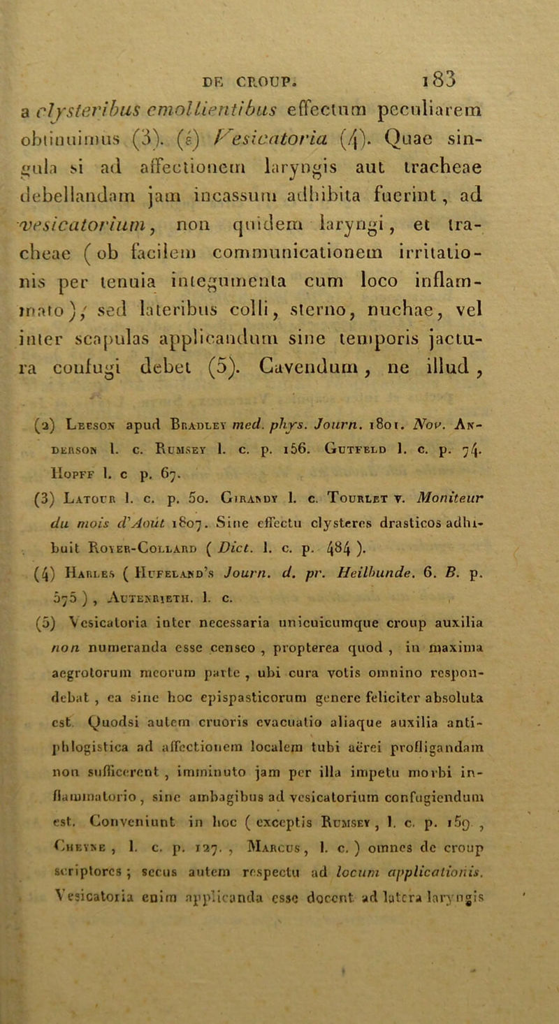 a elystei'ibus cmollientibus effectual peculiarem obtiauimus (3). (e) Kesicatoria (4). Quae sin- gula si ad affectionem laryngis aut tracheae debellandnm jam incassuni adhibila fuerint, ad vesicatorium, non quiclem laryngi, et tra- cheae (ob facilem communicationem irritatio- nis per tenuia integumenla cum loco inflam- mat.o)/ sed lateribus colli, sterno, nuchae, vel inter scapulas applicandum sine temporis jactu- ra coufugi debet (5). Cavendurn, ne illud , (a) Leeson apud Bradley mecl. phys. Journ. 1801. Nov. An- derson 1. c. Rumsey 1. c. p. 156. Gutfeld 1. c. p. 74. Hopff 1. c p. 67. (3) Latofr I. c. p. 5o. Girardy 1. c. Tourlet v. Moniteur du mois d'Aoiit 1807. Sine cffectu clysteres drasticos adhr- buit Royer-Collard ( Diet. 1. c. p. 4^4 )• (4) Harle.s ( Hcfeland’s Journ. d. pr. Heilhunde. 6. B. p. 075 ) , Atjtekrieth. 1. c. (5) Vcsicatoria inter necessaria unicuicumque croup auxilia non numeranda esse censeo , propterea quod , in maxima aegrolorum meorurn parte , ubi cura votis omnino respon- debat , ea sine hoc epispasticorum genere felieiter absoluta cst Quodsi aulem cruoris cvacuatio aliaque auxilia anti- jihlogistica ad affectionem localeiri tubi ae'rei profligandam non suflicercnt , iinminuto jam per ilia impetu movbi in- flaiuinatorio , sine airibagibus ad vesicatorium cor.fugiendum est. Gonveniunt in hoc ( exceptis Rumsey , 1. c. p. i5f) , Gheyse , 1. c. p. 127. , Marcus, 1. c. ) omnes dc croup seriptorcs ; sccus autem rospectu ad locum applications. Vesicatoiia cnim applicanda esse docent ad latcra laryrgis