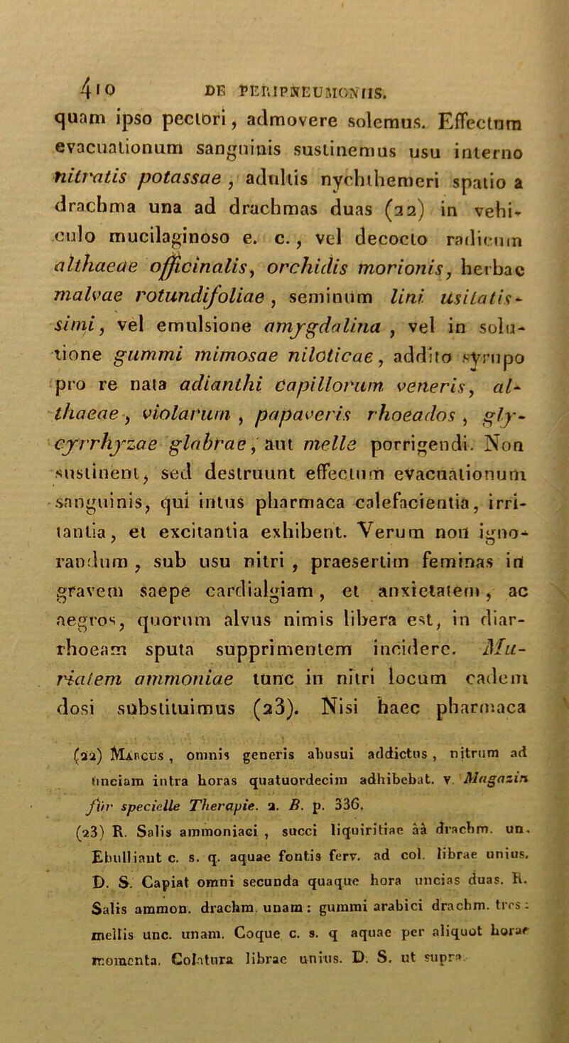 quam ipso peciori, admovere solemus. EfFectum evacuationum sanguiuis susiineruus usu interno nilTYitis potassae , adultis nychthemeri spatio a drachma una ad drachmas duas (22) in vehi- culo mucilaginoso e. c., vel decocio radicum althacae officinalis, orchidis morionis, hethac malvae rotundifoliae , semimim lini Usilatis* simi, vel emulsione amjgdalina , vel in solo- lione gummL mimosae niloticae, addito syrupo pro re nata adianlhi Capillorum veneris, al- thaeae , violar'wn , pa paver is rhoeados , gly- cjrrhjzae glabrae, aut melle porrigendi. Non suslinem, sed deslruunt effectum evacuationum sanguinis, qui intus pharmaca calefacientia, irri- tanlia, et excitantia exhibent. Verum non igno^ random , sub usu nitri , praesertim feminas in gravem saepe cardialgiam, et anxielaiem, ac negros, quorum alvus nimis libera est, in diar- rhoeam sputa supprimentem incidere. Ma- ria fern ammoniae tunc in nitri locum cadcm dosi snbstiluimus (23). Nisi haec pharmaca (oia) Marcus , omnis generis ahusui addictus, nitrum ad tinciam intra horas quatuordecim adhibebat. v Mngazin fiir specic.lle Therayie. a. B. p. 33G. (23) R. Salis ammoniaci , succi liquiritiae aa dracbm. un. Ebulliaut c. s. q. aquae fonti3 ferv. ad col. librae unius. D. S. Capiat omni secunda quaque hora uncias duas. K. Salis amnion, drachm, unam : gummi arabici drachm, ti es: mellis unc. unam. Coque c. s. q aquae per aliquot horae momenta. Colatnra librae unius. D. S. ut supra: