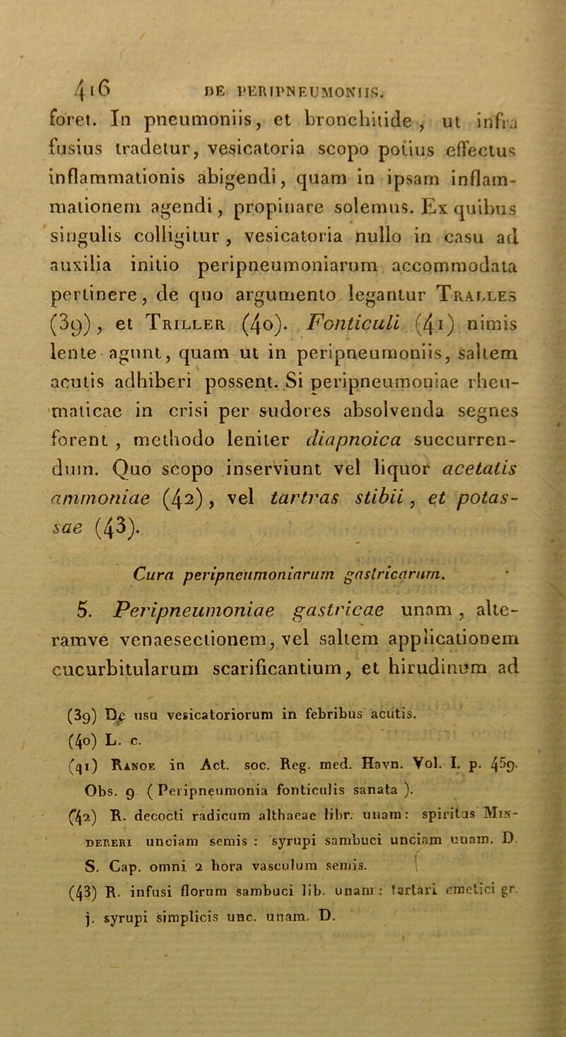 fo'ret. In pneumoniis, et bronchitide , ut infra fusius iradetur, vesicatoria scopo potius effectus inflammationis abigendi, quam in ipsam inflam- raationern agendi, propinare solemus. Ex quibus singulis colligitur , vesicatoria nullo in casu ad auxilia initio peripneumoniarum accomraodata pertinere, de quo argumento legantur Tralles (39), et Triller (4o). Fonticuli (4i) nimis lente agnnt, quam ut in peripneumoniis, saltern acutis adhiberi possent. Si peripneumoniae rheu- maticae in crisi per sudores absolvenda segnes forent , methodo leniler diapnoica succurren- dum. Quo scopo inserviunt vel liquor acetcitis ammoniae (42), vel tartras stibii, et potas- sae (43). Cura peripneumoniarum gaslricarurn. 5. Peripneumoniae gaslricae unam, alte- ramve venaesectionem7 vel saltern appiicationem cucurbitularum scarificantium, et hirudinum ad (39) Dc usu vesicatoriorum in febribus acutis. C4o) L. c. (qi) Ranoe in Act. soc. Reg. med. Havn. Vol. I. p. Obs. 9 ( Peripneumonia fonticulis sanata ). C42) decocti radicum althaeae libr. unam: spiritas Mis- bereri uneiam semis : syrupi sambuci uncir.m unam. D 1 S. Cap. omni 2 hora vasculum semis. ' (43) R. infusi florum sambuci lib. unam: fartari rmetici gr. j. syrupi simplicis unc. unam. D.