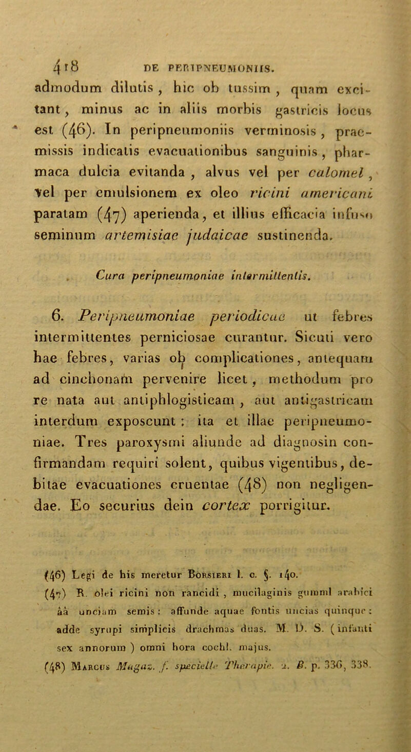 admodum dilutis , hie oh tussim , quam exci- tant , minus ac in aliis morhis gastricis locus est (46). In peripneumoniis verrninosis , prae- missis indicalis evacuationibus sanguinis , phar- maca dulcia evitanda , alvus vel per calomel , Vel per emulsionem ex oleo vie ini americanl paratam (47) aperienda, et illius elHcacia infuso seminum artemisiac judaicae sustinenda. Cura peripneumoniae inlarmillenlis. 6. Peripneumoniae periodicue ut febres inlermittentes perniciosae curantur. Siculi vero hae febres, varias ob complicationes, antequam ad cinehonam pervenire licet , methodum pro re nata aut antiphlogisticam , am anligasiricam interdum exposcunt ; ita et iliae peripneumo- niae. Tres paroxysmi aliunde ad diagnosin con- firmandam requiri solent, quibus vigentibus, de- bitae evacuationes cruentae (48) non negligen- dae. Eo securius dein cortex porrigitur. (46) Legi de his meretur Borsieri 1. c. §. i4o. (4?) R o!ei ricini non rancidi , mucilaginis gnmml arahici aa unciam semis: affunde aquae fontis uncias quinque: adde syrupi siniplicis drachmas duas. M. L). S. ( infanti sex annorum ) omni hora cochi. majus. (48) Marcus Mftgaz. f special/.• Thera pic. j.. ft. p. 330, 338.