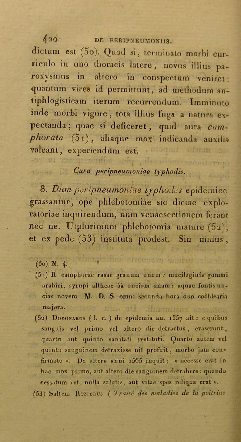 dictum est (do). Quod si, terminalo morbi cur- riculo in uno thoracis latere, novus illius pa- roxysrnus in altero in conspecturn veniret: quantum vires id permittunt, ad methodum an- tipblogisticam iterum recurrendum. Imminuto inde morbi vigbre, tota illius fuga a natura ex- pectanda; quae si deficeret, quid aura cam- phorata (5i), aliaqne mox indicanda auxilia valeant, experiendum est. Cura peripneumoniae typhodis. 8. Dum peripneumoniae typhodcs epidemice grassantur, ope phlebotomiae sic dictae explo- ratoriae inquirendum, nuin venaesectionem ferant nec ne. Utplurimum phlebotomia mature (52 , et ex pede (53) instituta prodest. Sin minus , (50) N. 4. (51) R. camphorae rasae granum unum : niucilaginis gummi arabici, syrupi altheae aa unciam unam: aquae fontis un- cias novera. D. S. opini secunda bora duo cocblearia majora. (52) Dodonaeus ( 1. c. ) de epidemia an. 155y ait: « quibus sanguis vel priino yel altero die detractus , evaserunt, quarto aut quinto sariitati restituti. Quarto autera vet quinto sanguinera detraxisse nil profuit, morbo jam con- finnato ». De altera anni i565 inquit : « neccssc erat in bac mox primo, aut altero die sanguinein detrahere: quando cessatum fst, nulla salutis, aut vitae spes reliqua erat ». (5’i) Saltern Rozieros ( Traite des maladies de la poitnne