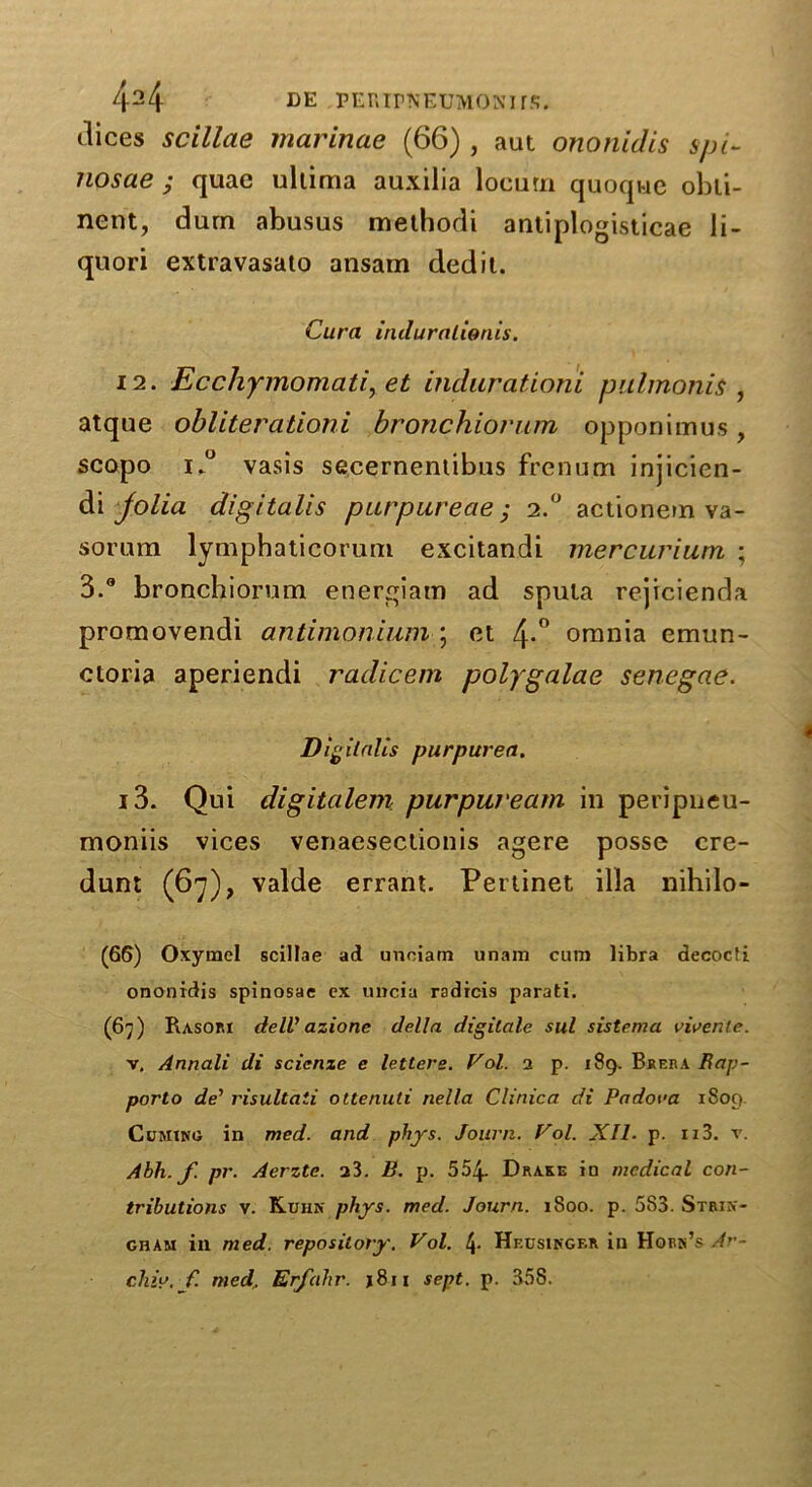 dices scillae marinae (66) , aut ononidis spi- nosae ; quae uliima auxilia locum quoque obli- nent, dum abusus methodi antiplogisticae li- quori extravasato ansam dedit. Cura induralwnis. 12. Ecchymomati, et indurationi pulmonis , atque obliterationi bronchiorum opponimus, scopo i.° vasis secernentibus frenum injicien- di jolia digitalis purpureae; 2.0 actionem va- sorum lymphaticorum excitandi mercurium ; 3.® bronchiorum energiam ad sputa rejicienda promovendi antimonium ; et 4*° omnia emun- ctoria aperiendi radicem polygalae senegae. Digitalis purpurea. 13. Qui digitalem purpuream in peripneu- moniis vices venaeseclionis agere posse cre- dunt (67), valde errant. Pertinet ilia nihilo- (66) Oxymel scillae ad unoiam unarn cum libra decocti ononidis spinosae ex uncia radicis parati. (67) Rasori delV azione delta digitate sul sistema vivente. v. Annali di scicnze e letters. Vol. 2 p. 189. Brera Bap- porto de’ risultati ottenuti nella Clinica di Padova 1809 Cuming in med. and phys. Journ. Vol. XII■ p. ii3. v. Abh.f. pr. Aerzte. a3. E. p. 554- Drake in medical con- tributions v. Kuhn phys. med. Journ. 1800. p. 583. Strin- gham in med. repository. Vol. t\. Heusinger in Horn’s Ar- chly. f. med, Erfalxr. j8ii sept. p. 358.