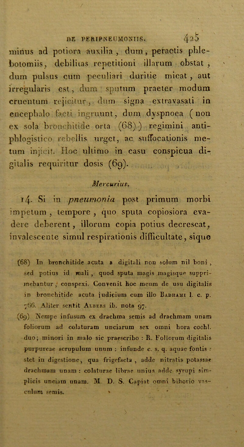 minus ad potiora auxilia , dum , peractis phle- botomiis, debiliias repetition! illarum obslat , durn pulsus cum peculiari duritie micat , aut irregularis est, dum sputum praeter modum cruentum rejicitur, dum signa extravasali in encephalo facti ingruunt, dum dyspnoea (non ex sola bronchitide orta (68)) regimini anti- pblogislico rebellis urget, ac suffocationis me- tum injicit. Hoc ultimo in casu conspicua di- gitalis requiritur dosis (69). Mercurius. 14- Si in pneumonia post primum morbi impetum , tempore , quo sputa copiosiora eva- dere deberent, illorum copia potius decrescat, invalescente simul respirationis difficultate, siqu© (68) In bronchitide acuta a digitali non solum nil boni , sed potius id mali , quod sputa mngis magisque suppri- inebantur,1 conspexi. Convenit hoc rocum de usu digitalis in bronchitide acuta indicium cum illo Babhami 1. c. p. 766. Aliter senlit Albers ib. nota 97. (69) iNcmpe infusum ex drachma semis ad drachmam unam foliorum ad colaturam unciarum sex omni hora cochl. duo; minori in malo sic praescribo : R. Foliorum digitalis purpureae scrupulura unum ; infunde c. s. q. aquae fontis -• stet in digestionc, qua frigefacta , adde nitratis potassae drachmam unam : colaturae librae unius adde syrupi sirn- plicis unciam unam. M D. S. Capiat omni bibovio vas- cnlum semis. * ' '