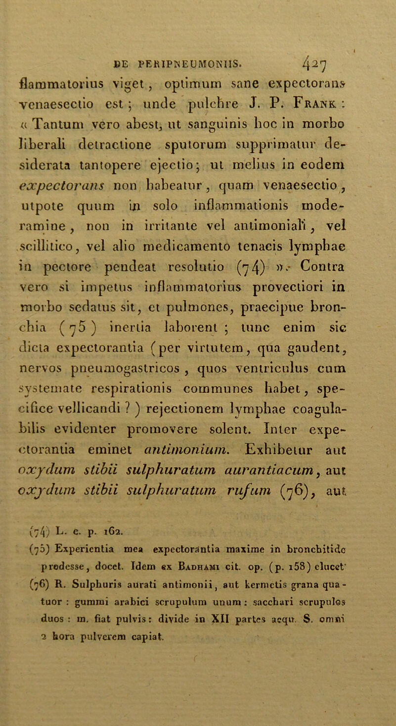 flammatorius viget, optimum sane expectorant yenaesectio est ; unde pulchre J. P. Frank : a Tantum vero abest, ut sanguinis hoc in morbo liberali detractione sputorum supprimalur de- siderata tantopere ejectio; ut melius in eodem expectorant non babeatur, quam venaeseclio, utpote quum in solo inflamxnationis mode- ramine, non in irriiante vel antimonial'i, vel seillitico, vel alio medicamento tenacis lymphae in pectore pendeat resolutio (74) »• Contra vero si impetus inflammatorius provectiori in morbo sedatus sit, et pulmones, praecipue bron- chia (75 ) inertia laborent ; tunc enim sic dicta expectorantia (per virtutem, qua gaudent, nervos pneumogaslricos , quos ventriculus cum systemate respirationis communes habet, spe- cifice vellicandi ? ) rejectionem lymphae coagula- bilis evidenter promovere solent. Inter expe- ctorantia eminet antimonium. Exhibetur aut oxydum sdbii sulphuratum aurantiacum, aut oxydum stibii sulphuratum rufum (76), aut (74) L. c. p. 162. (75) Expericntia raea expectorantia maxime in bronchitidc predesse, docet. Idem ex Badhami cit. op. (p. i58) elucet' (76) R. Sulphuris aurati antimonii, aut kermetis granaqua- tuor : gummi arabici scrupulum unum: sacchari scrupulos duos : m. fiat pulvis : divide in XII partes aeqn. S. omni 2 bora pulverem capiat.