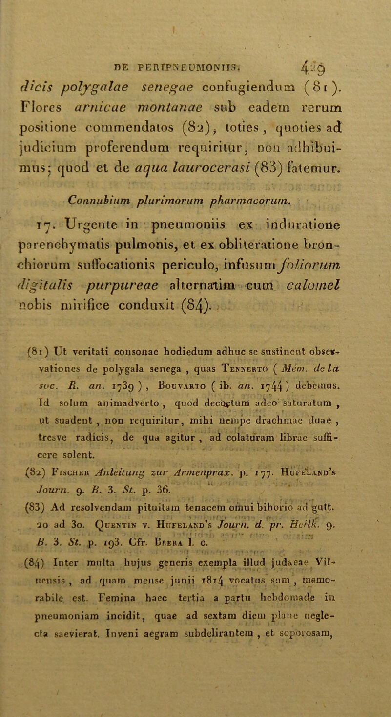 DE PERTPNEOMONITS. 4,^9 dicis polygalae senegae confugiendum (81). Flores arnicae montanae snb eadein rerum positione commendaios (82), loties , quoties ad judicium proferendum requiritur, non ndhibui- musj quod et de aqua laurocerasi (88) fatemur. Connubium plurimorum pharmacorurn. in. Urgente in pneumoniis ex induratione parenchymatis pulmonis, et ex obliteratione bron- chiorum suffocationis periculo, infusum foliorum digitalis purpureae altcrnatim cum calomel nobis mirifjce conduxit (84)- (81) Ut veritati consonae hodiedum adhuc se sustinent obseit- vationes de polygala senega , quas Tennerto ( Mem. de la soc. R. an. 1739 ) , Bouvarto ( ib. an. 1744 ) debeinus. Id solum animadverto , quod dccoplum adeo saturatum , * * ' .* ut suadent , non rcquiritur, mihi nempe drachmae duae , trcsve radicis, de qua agitur , ad colatiiram librae sufli- cere solent. (82) Fischer Anleitung zur Armenprax. p, 177. Hufeland’s Journ. 9. B. 3. St. p. 36. (83) Ad resolvendam pituilain tenacem oinni bihorio ad gutt. 20 ad 3o. Quentin v. Htjfeland’s Journ. d. pr. Herlk. 9. B. 3. St. p. 193. Cfr. Brera 1. c. (84) Inter mnlta liujus generis exempla illud judaeae Vil- nensis , ad quam mense junii x8i4 vocatus sum , tperao- rabilc cst. Femina haec tertia a parlu hcbdomade in pneumoniam incidit, quae ad sextam diem plane negle- cfa saevierat. Inveni aegram subdelirantem , et soporosam,