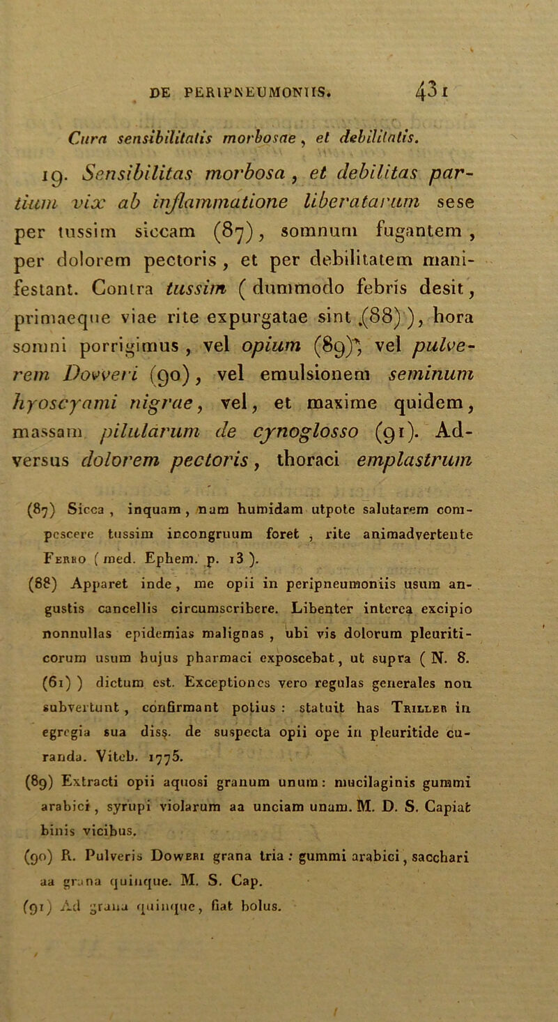 Cura sensibilitalis morhosae , el debililatis. iq. Sensibilitcis morbosa , et debilitas par- tium vix ab injlammatione liberatarum sese per tussim siecam (8*7), somnurn fugantem , per dolorem pectoris , et per debilitatem mani- festant. Contra tussim ( dunimodo febris desit, primaeqne viae rite expurgatae sint.(88)), hora somni porrigimus , vel opium (89)^ vel pulve- rem Dovveri (90), vel emulsionem seminum hyoscyami nigrae, vel, et maxime quidem, massam piluldrum de cjnoglosso (91)* Ad- versus dolorem pectoris, tboraci emplastrum (87) Sicca, inquam , nam humidam utpote salutarem com- pescere tussim incongruum foret j rite animadvertente Ferho (med. Ephem. p. i3 ). (88) Apparet inde, me opii in peripneumoniis usum an- gustis cancellis circumscribere. Libenter interea excipio nonnullas epidemias malignas , ubi vis dolorum pleuriti- corum usum bujus pharmaci exposcebat, ut supra ( N. 8. (61) ) dictum est. Exceptioncs vero regulas generates non subvertunt , confirmant potius : statuit has Triller in egrcgia sua diss. de suspccta opii ope in pleuritide cu- randa. Viteb. 1776. (89) Extracti opii aquosi granum unum: mucilaginis gummi arabici , syr'upi violarum aa unciam unam. M. D. S. Capiat binis vicibus. (90) Pi. Pulveris Doweri grana tria : gummi arabici, sacchari aa grana quiuque. M. S. Cap. (91) Ad grana quiuque, fiat bolus.