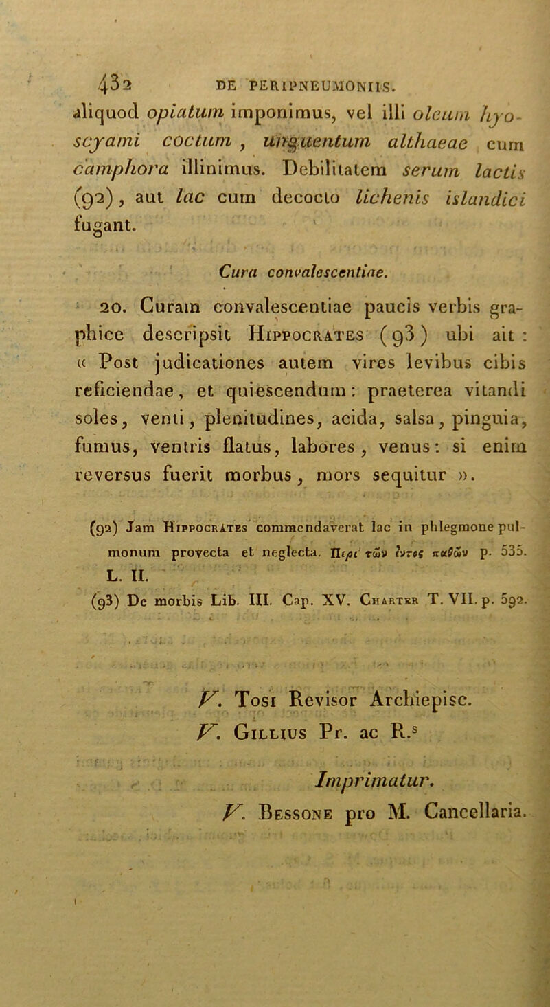 aliquod opiatum imponimus, vel ill! oleum liyo- scyami coctiun , un§uentum althaeae curn camphor a illininius. Debilitalem serum lactis (92), aut lac cum decocio lichehis islandici fugant. • ! ' y tk X t . , }. ' + j ■ -: - < . . Cura convalescentiae. 20. Curam convalescentiae paucis verbis gra- phice descripsit Hippocrates (g3) ubi ait: « Post judicationes autem vires ievibus cibis reflciendae, et quiescendum: praeterea vitandi soles, vend, pleniludines, acida, salsa, pinguia, fumus, ventris flatus, labores , venus: si enira reversus fuerit morbus, mors sequitur ». (92) Jam Hippocrates commcndaverat lac in phlegmone pul- monum provecta et neglecta. JUpi rwv tvres ireeffuv p. 535. L. II. (g3) Dc morbis Lib. III. Cap. XV. Charter T. VII. p. 592. 1 V. Tosi Revisor Archiepisc. V. Giluus Pr. ac R.s f • '! • :r ■; ; .. • . ■■ i i . • _■ Imprimatur. V. Bessone pro M. Cancellaria. I