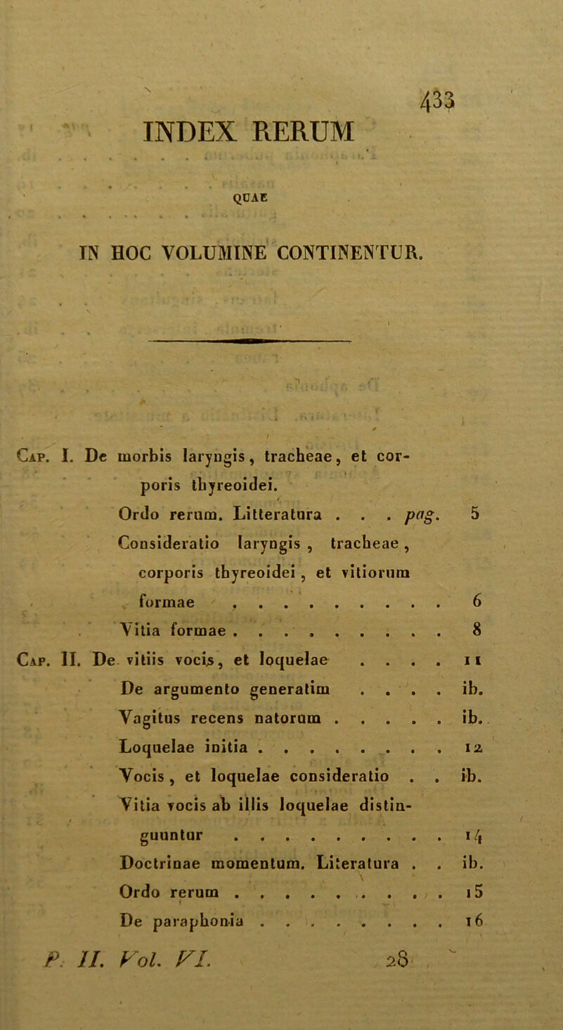 \ INDEX RERUM QCAE IN HOC VOLUMINE CONTINENTUR. Cap. I. De rnorbis laryugis, tracheae, et cor- poris thyreoidei. Ordo rerum. Litteratura . . . png. 5 Consideratio laryugis , tracheae , corporis thyreoidei , et vitiorum formae . 6 Yitia formae . 8 Cap. II. De vitiis vocb, et loquelae .... it De argumento generatim .... ib. Vagitus recens natorum ib. Loquelae iuitia iz Yocis, et loquelae consideratio . . ib. Yitia vocis ab illis loquelae distin- guuntur i/| Doctrinae momentum. Literatura . . ib. \ Ordo rerum . . . t5 l , De paraphonia 16 P II. VoL VI. 28