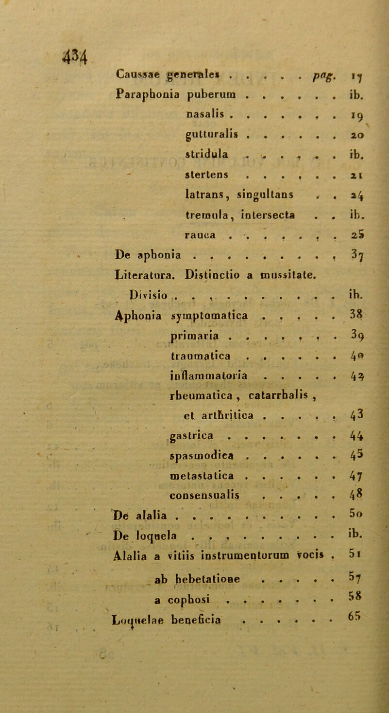 4M Caussae generale* PaS- '7 Parapboaia puberum .... ib. nasalis *9 gutturalis .... 20 stridula .. . . . ib. stertens .... 21 latrans, singultans a4 treinnla, intersecta ib. rauca ..... zi De aphonia 37 Literatura. Distinctio a mussitate. Divisio ib. Aphonia symptomatica . 38 primaria ..... 39 traumatica .... 4° iuflammatoria 49 rbeumatica , catarrhalis et arthritica . . . j 43 gastrica 44 spasmodiea .... 45 metastalica .... 47 consensualis 48 De alalia 5o De loqaela ib. Alalia a vitiis instrumentorum tocis 5i ab bebetatione 57 a cophosi 58 Loipielae beqeficia .... • 65