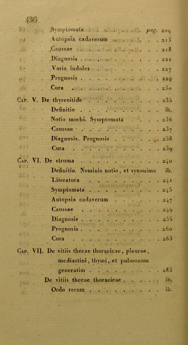 43G Symplomala . . ■ png. 209 , j . .Autopsia cadaverum ... . , . . . 213 \ . , .Caussae ’ 218 Diagnosis . ✓ . 221 Varia indoles 227 o. Pi ognosi$ ..... 229 Cura 280 Cap. V. De thyreoitide 235 <:p • Definitio . ... ib. ■ Notio morbi. Symptomata . . 236 1 W v' Caussae 287 • Diagnosis. Prognosis 238 ■ i M Cura 289 Cap. VI. De struma 240 * * t ' > V ► 1 Definitio. Nominis notio, et synouima ib. 0 i. 1 Literatura 2.',l I \ Symptomata 2 4 5 Autopsia cadaverum 247 Caussae 249 Diagnosis 23 3 Prognosis 260 Cura 263 Cap. VIJ. De vitiis thecae thoracicae, pleurae, mediastini, Ihymi, et pulmouum 1' * generatim . . 283 De vitiis thecae thoracicae ib. Ordo rerum ib. S