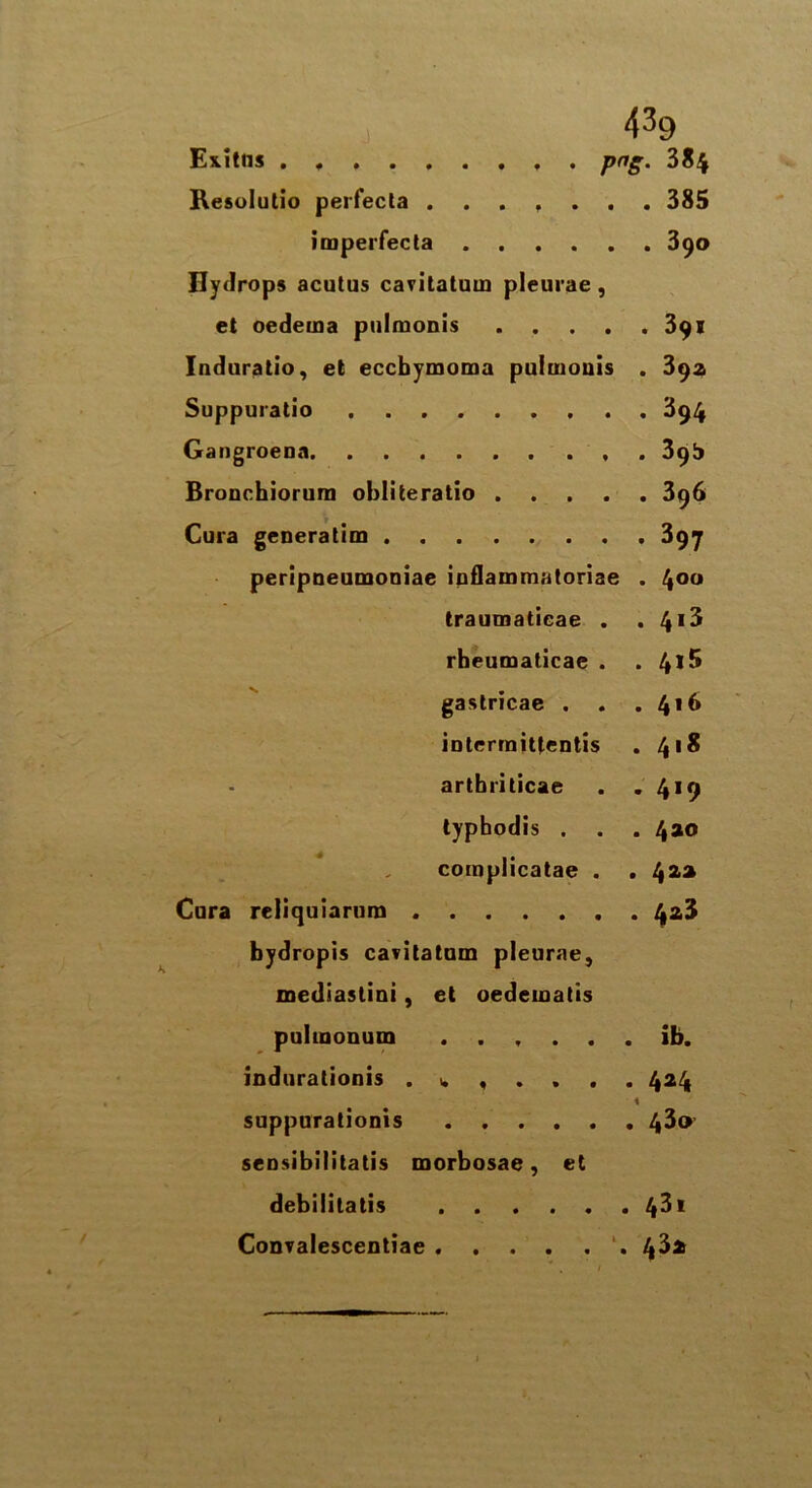 43g Ex.itns , . png. 384 Resolutio perfecta ....... 385 imperfecta 390 Hydrops acutus cavitaluin pleurae , et oedema pulmonis 391 Induratio, et eccbymoma puluiouis . 392 Suppuratio 394 Gangroena 39b Bronchiorum obliteratio 396 Cura generatim 397 peripneumoniae inflammatoriae . 4°° traumaticae . . 413 rheumaticae . . 4*5 gastricae . . . interraittentis . 418 arthriticae . .419 typhodis . . . 420 complicatae . . 422 Cura reliquiarura 423 bydropis cavitatum pleurae, mediastini, et oedematis pulmonum ...... ib. indurationis . w , . . . . 424 1 suppurationis 43® sensibilitatis morbosae, et debilitatis 43i Convalescentiae . . . . . . /|3i