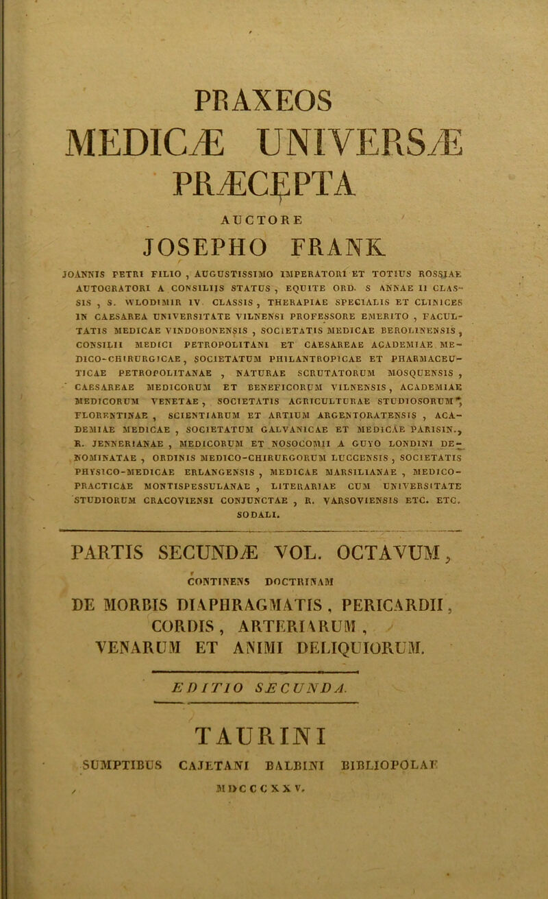 PRAXEOS MEDICO UNIVERSE PRECE PT A ACCTORE JOSEPHO FRANK JOANNIS PETRI FILIO , AUGUSTISSIMO IMPERATOR1 ET TOTIUS ROSSIAF. AUTOGRATORI A CONS1L1IS STATUS , EQUITE ORD. S ANRAE 11 CLAS- SES , S. WLODIM1R IV CLASSIS , THERAPIAE SPEC1AL1S ET CL1N1CES IN CAESAREA UN1VERS1TATE VILNENS1 PROFESSORE EMER1TO , FACUL- TAT1S MEDICAE VINDOBONENSIS , SOC1ETATIS MEDICAE BEROL1NENSIS , CONS1LII MEDICI PETROPOLITAN1 ET CAESAREAE ACADEM1AE ME- D1CO-CB1RURG1CAE, SOCIETATUM PH1LANTROP1CAE ET PHARMACEU- T1CAE PETROPOLITANAE , NATURAE SCRUTATORUM MOSQUENS1S , CAESAREAE MED1CORUM ET BENEFICORUM VILNENSIS , ACADEM1AE MEDICORUM VENETAE , SOC1ETAT1S AGRICULTURAE STUDIOSORUM* FLORP.NT1NAE , SCIENTIARUM ET ART1UM ARGENTORATENS1S , ACA- DEMIAE MEDICAE , SOCIETATUM GALVANICAE ET MEDICAE PAR1S1N., R. JENNER1ANAE , MEDICORUM ET NOSOCOM1I A GUYO LOND1N1 DE- HOMINATAE , ORDINIS MEDICO-CHIRURGORUM LUCCENS1S , SOC1ETATIS PH YS1 CO-MED I CAE ERLANGENSIS , MEDICAE MARS1L1ANAE , MED1CO- PRACTICAE MONTISPESSULANAE , LITERAR1AE CUM UN I VERS I TATE STUDIORUM CRACOVIENSI CONJUNCTAE , R. VARSOVIENSIS ETC. ETC. SO DALI. PARTIS SECUNDyE VOL. OCTAVUM, CONTINEIVS DOCTRIWAM RE MORBIS DI APHRAGMATIS , PERICARDII, CORDIS , ARTERIARULYI , VENARUM ET ANIMI DELIQUIORUM. EDITIO SECUNDA. TAURINI SUMPTIBUS cajetani balbini bibliopolaf MIKCCXXV