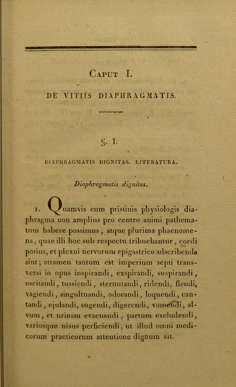 Caput I. DE VITUS DIAPIIRAGMATIS. •4 DIAPHRAGM AXIS DIGNITAS. LITERATURA. Diaphragmatis dig nil as.. i. C^uamvis cum prislinis physiologis dia- phragma non amplius pro centro anirni palhema- tum habere possimus, atque plurima phaenome- na, quae illi hoc sub respectu iribuebantur , corcli potius, et plexui nervorum epigastrico adscribenda sint; attainen tantum est imperium septi trans- versi in opus inspirandi, exspirandi, suspirandi, oscitandi, tussiendi, sternulandi, ridendi, flendi, vagiendi, singultuandi, odorandi, loquendi, can- tandi, ejulandi, sugendi, digerendi, vomendi, al- vum, et urinam evacuandi , parium excludendi, variosque nisus perficiendi, ut illud omni medi- corum practicorum attenlione dignum sit.
