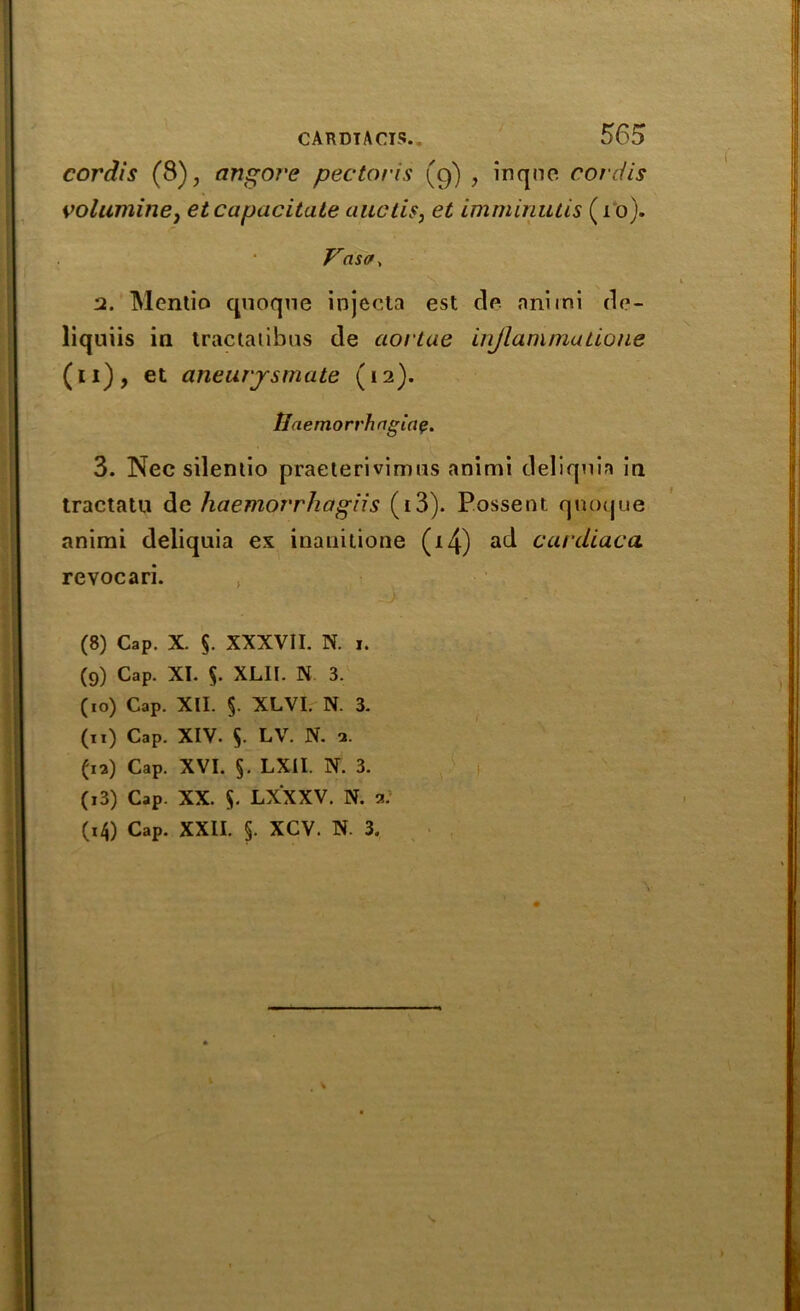 cordis (8), angore pectoris (9) , inqnc cordis volumine, et capacitate aactis, imminutis (1 o). r Vasa, 2. Mcntio quoqne iojecta est do nnimi de- liquiis in tractatibus de aortae injlammadone (11), et aneurysmate (12). tin emorrhagiap. 3. Nec sileniio praeterivimns animi deliquia in tractatu de haemorrhagiis (i3). Possent quoque animi deliquia ex inanitione (i4) ad cardiaca revocari. , (8) Cap. X. $. XXXVII. N. I. (9) Cap. XI. $. XLII. N 3. (10) Cap. XII. §. XLVI. N. 3. (11) Cap. XIV. 5. LV. N. 2. (12) Cap. XVI. §. LXII. N. 3. (13) Cap. XX. $. LXXXV. N. 2. (14) Cap. XXII. §. XCV. N. 3.