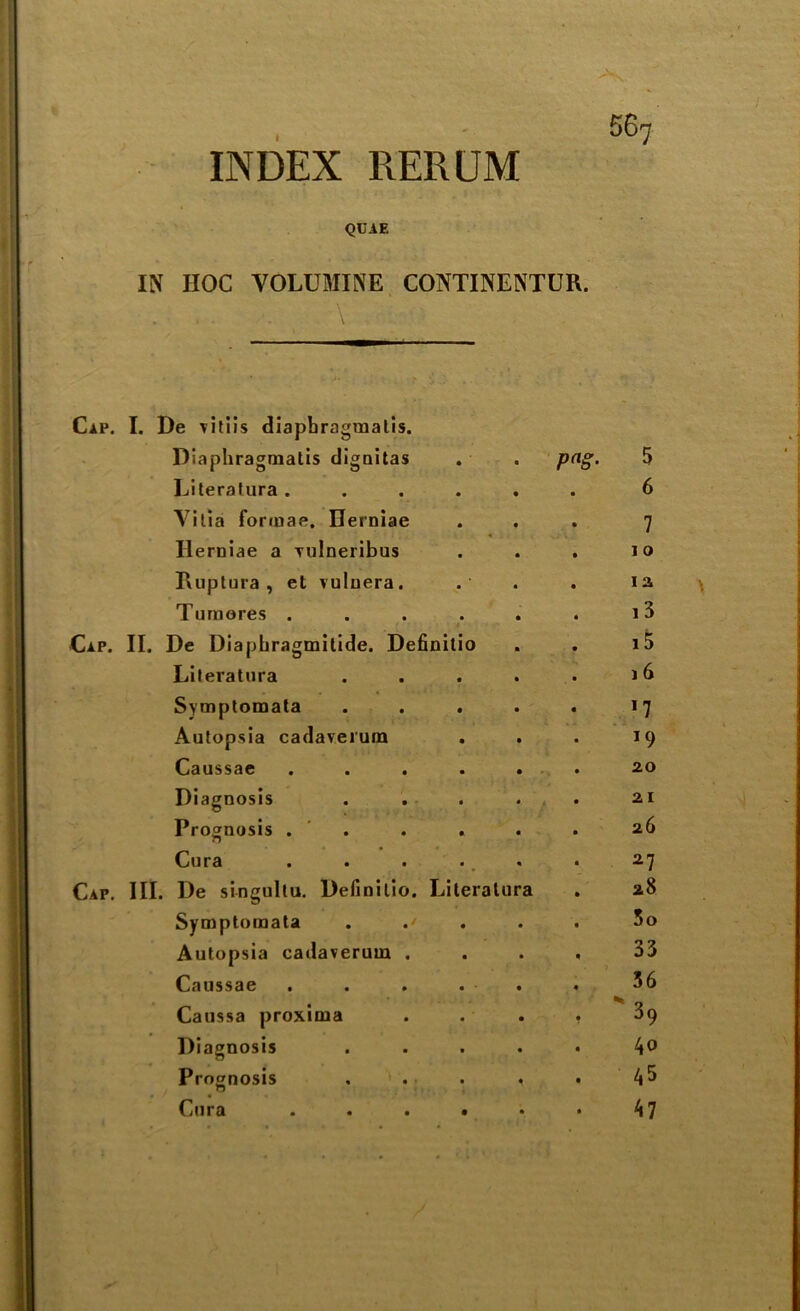 INDEX RERUM QUAE IN HOC VOLUMINE CONTINENTUR. . . . . \ Cap. I. De vitiis diapbragraatis. Diaphragmatis dignitas . . png. 5 Literalura ...... 6 Vitia formas. Herniae ... 7 Ilerniae a vulneribus . . . 10 Ruptura, et vuluera. . . ia Tumores . . . . . . i3 Cap. II. De Diapbragmitide. Definitio . . i5 Literatura . . . . . 16 Symptomata . . . . . 17 Autopsia cadaverum . . . 19 Caussae ...... 2.0 Diagnosis ..... 21 Prognosis . . . . . 26 Cura . . . ., . 27 Cap. III. De singultu. Definitio. Literatura . 28 Symptomata . .' 3o Autopsia cadaverum . Caussae Caussa proxima Diagnosis Prognosis Cura 33 36 39 40 45 47 \