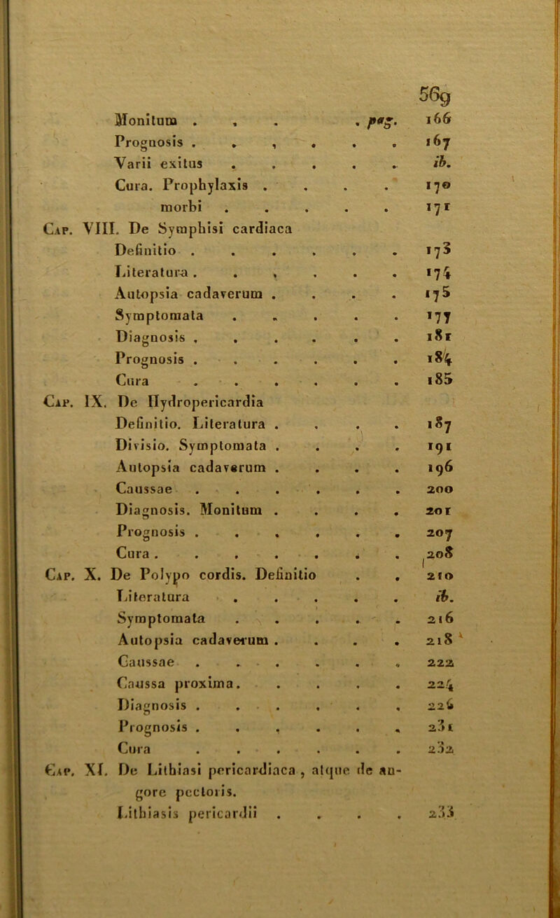 Moniluna . 166 Prognosis . . , . • c 167 Varii exitus • •• ib. Cura. Prophylaxis . • • 170 morbi • • 171 I. De Symphisi cardiaca Definitio .... *75 Literature .... 174 Autopsia cadaverum . *75 Symptomata *77 Diagnosis .... i8r Prognosis .... 18% Cura . i85 De llydropericardia Definitio. Literature . . *' 187 Divisio. Symptomata . 191 Autopsia cadavarum . 196 Caussae . . . . 200 Diagnosis. Monitum . 20 r Prognosis . 207 Cura. . . . 208 De Polypo cordis. Definitio 1 210 Literature ib. Symptomata 216 Autopsia cadavesum . 21S Caussae . . . 222 Caussa proxima. 224 Diagnosis . . . 226 Prognosis . . , 2^1 Cure . 202 De Lithiasi pericardiaca , atque ile an- gore pectoris. Lithiasis pericardii • • 23.:*