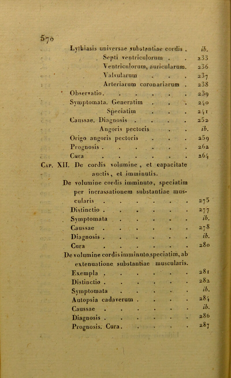 Lylbiasis universae substantiae cordis . ib. Septi ventriculorum • • 233 Ventriculorum, auricularum. 236 Valvularum • • 237 Arteriarum coronariarum . 238 Observatio. • • 239 Symj)tomata. Generatim • • 240 Speciatim • • 241 Caussae. Diagnosis • • 262 Angoris pectoris • • ib. Origo angoris pectoris • • 259 Prognosis .... • ■ 26a Cut a .... • • 264 Cap. XII. De cordis volumine , et capacitate auctis, et imminutis. De volumine cordis imminuto, speciatim per incrassatiouem substantiae rnus- cularis ...... 275 Distinctio . . . . . .277 Symptomata . .... ib. Caussae ...... 278 Diagnosis ...... ib. Cura ...... 280 De volumine cordis imminuto speciatim, ab extenuatione substantiae uauscularis. Exempla . . . . . aoi Distinctio ...... 2^2 Symptomata . . . . . ib. Autopsia cadaverum .... 2^4 Caussae ...••• Diagnosis ...... 2^° Prognosis. Cura. . • • .287