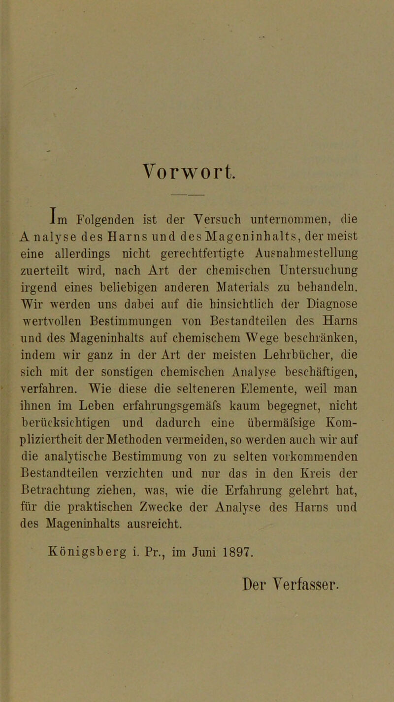 Vorwort. im Folgenden ist der Versuch unternommen, die A nalyse des Harns und des Mageninhalts, der meist eine allerdings nicht gerechtfertigte Ausnahmestellung zuerteilt wird, nach Art der chemischen Untersuchung irgend eines beliebigen anderen Materials zu behandeln. Wir werden uns dabei auf die hinsichtlich der Diagnose wertvollen Bestimmungen von Bestandteilen des Harns und des Mageninhalts auf chemischem Wege beschränken, indem wir ganz in der Art der meisten Lehrbücher, die sich mit der sonstigen chemischen Analyse beschäftigen, verfahren. Wie diese die selteneren Elemente, weil man ihnen im Leben erfahrungsgemäfs kaum begegnet, nicht berücksichtigen und dadurch eine übermäfsige Kom- pliziertheit der Methoden vermeiden, so werden auch wir auf die analytische Bestimmung von zu selten vorkommenden Bestandteilen verzichten und nur das in den Kreis der Betrachtung ziehen, was, wie die Erfahrung gelehrt hat, für die praktischen Zwecke der Analyse des Harns und des Mageninhalts ausreicht. Königsberg i. Pr., im Juni 1897. Der Verfasser.