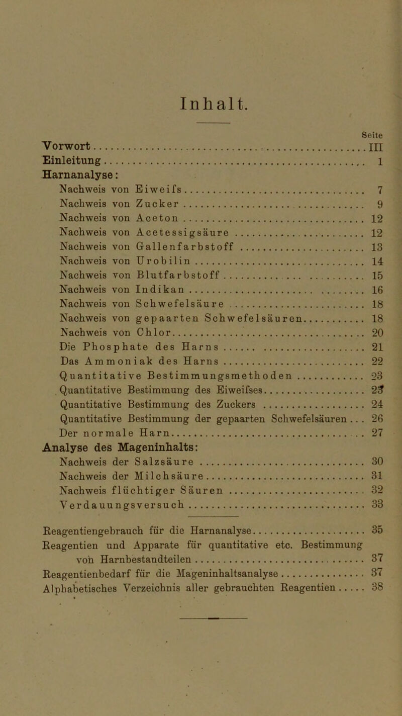 Seite Vorwort III Einleitung 1 Harnanalyse: Nachweis von Eiweifs 7 Nachweis von Zucker 9 Nachweis von Aceton 12 Nachweis von Acetessigsäure 12 Nachweis von Gallenfarbstoff 13 Nachweis von Urobilin 14 Nachweis von Blutfarbstoff 15 Nachweis von Indikan 16 Nachweis von Schwefelsäure 18 Nachweis von gepaarten Schwefelsäuren 18 Nachweis von Chlor 20 Die Phosphate des Harns 21 Das Ammoniak des Harns 22 Quantitative Bestimmungsmethoden 23 Quantitative Bestimmung des Eiweifses 2^ Quantitative Bestimmung des Zuckers 24 Quantitative Bestimmung der gepaarten Schwefelsäuren ... 26 Der normale Harn 27 Analyse des Mageninhalts: Nachweis der Salzsäure 30 Nachweis der Milchsäure 31 Nachweis flüchtiger Säuren 32 Verdauungsversuch 33 Reagentiengebrauch für die Harnanalyse 35 Reagentien und Apparate für quantitative etc. Bestimmung von Harnbestandteilen 37 Reagentienbedarf für die Mageninhaltsanalyse 37 Alphabetisches Verzeichnis aller gebrauchten Reagentien 38