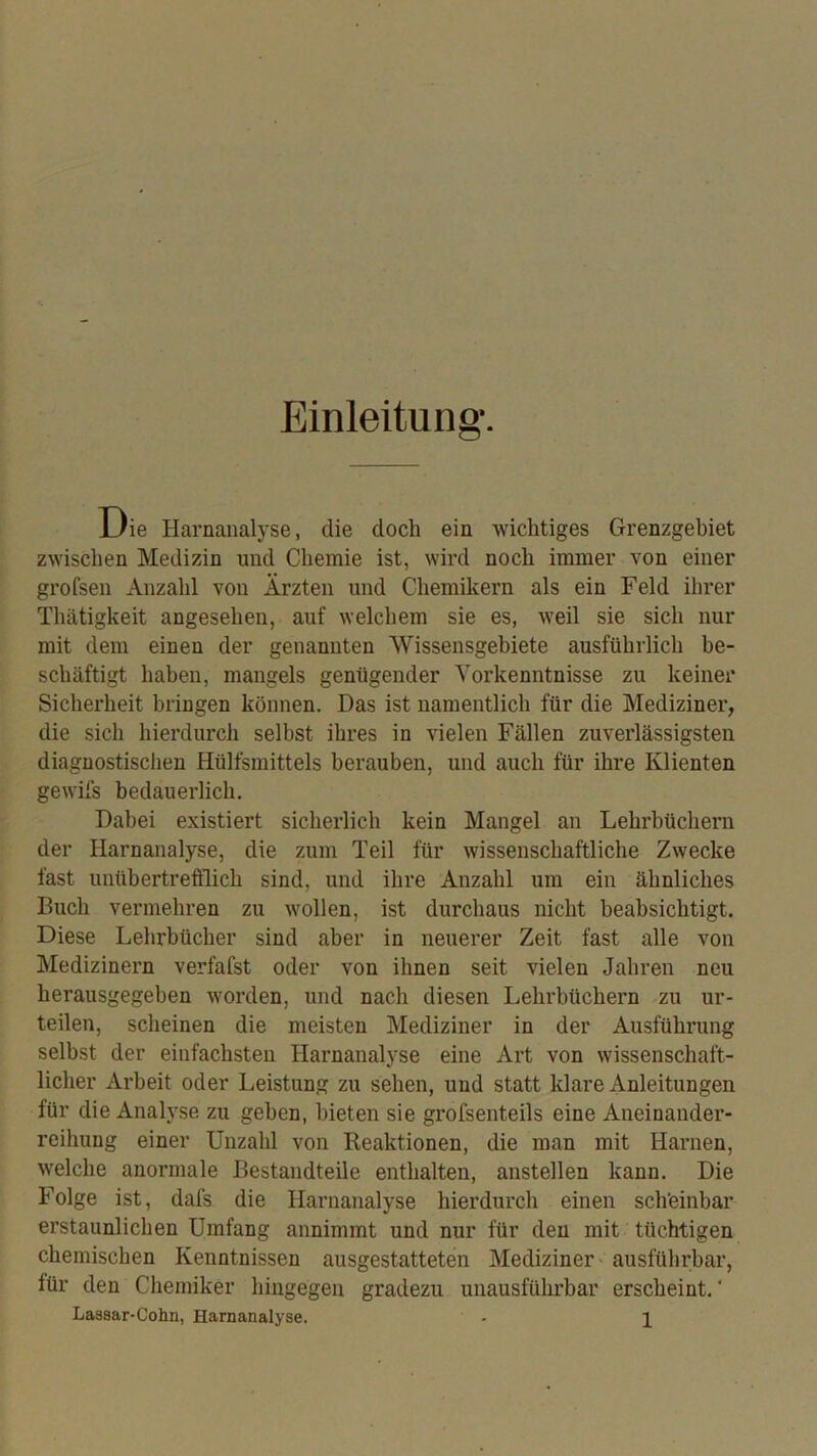 Einleitung. Die Harnanalyse, die doch ein wichtiges Grenzgebiet zwischen Medizin und Chemie ist, wird noch immer von einer grofsen Anzahl von Ärzten und Chemikern als ein Feld ihrer Thätigkeit angesehen, auf welchem sie es, weil sie sich nur mit dem einen der genannten Wissensgebiete ausführlich be- schäftigt haben, mangels genügender Yorkenntnisse zu keiner Sicherheit bringen können. Das ist namentlich für die Mediziner, die sich hierdurch selbst ihres in vielen Fällen zuverlässigsten diagnostischen Hülfsmittels berauben, und auch für ihre Klienten gewifs bedauerlich. Dabei existiert sicherlich kein Mangel an Lehrbüchern der Harnanalyse, die zum Teil für wissenschaftliche Zwecke fast unübertrefflich sind, und ihre Anzahl um ein ähnliches Buch vermehren zu wollen, ist durchaus nicht beabsichtigt. Diese Lehrbücher sind aber in neuerer Zeit fast alle von Medizinern verfafst oder von ihnen seit vielen Jahren neu herausgegeben worden, und nach diesen Lehrbüchern zu ur- teilen, scheinen die meisten Mediziner in der Ausführung selbst der einfachsten Harnanalyse eine Art von wissenschaft- licher Arbeit oder Leistung zu sehen, und statt klare Anleitungen für die Analyse zu geben, bieten sie grofsenteils eine Aneinander- reihung einer Unzahl von Keaktionen, die man mit Harnen, w'elche anormale Bestandteile enthalten, anstellen kann. Die Folge ist, dafs die Harnanalyse hierdurch einen sch'einbar erstaunlichen Umfang annimmt und nur für den mit tüchtigen chemischen Kenntnissen ausgestatteten Mediziner - ausführbar, für den Chemiker hingegen gradezu unausführbar erscheint.“