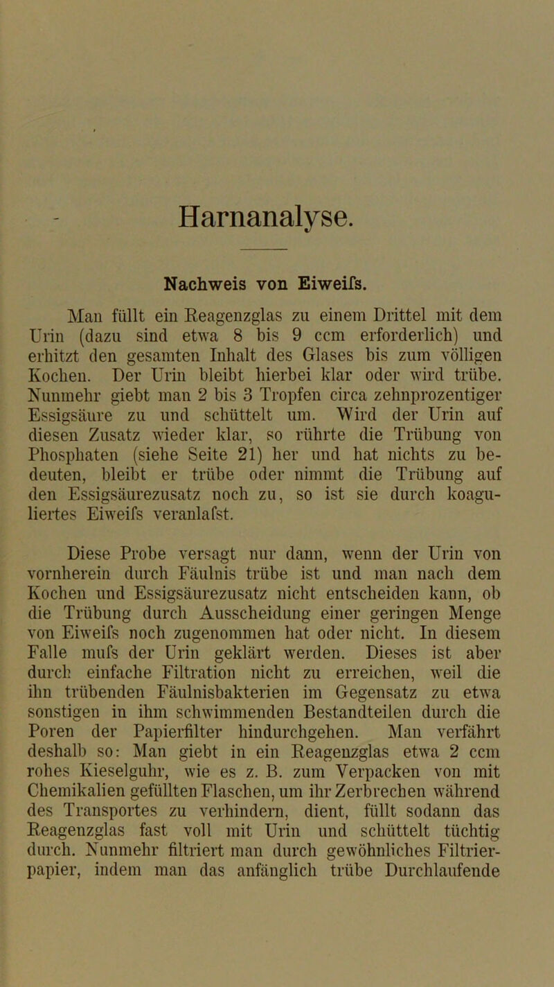 Harnanalyse. Nachweis von Eiweifs. Man füllt ein Eeagenzglas zu einem Drittel mit dem Urin (dazu sind etwa 8 bis 9 ccm erforderlich) und erhitzt den gesamten Inhalt des Glases bis zum völligen Kochen. Der Urin bleibt hierbei klar oder wird trübe. Nunmehr giebt man 2 bis 3 Tropfen circa zehnprozentiger Essigsäure zu und schüttelt um. Wird der Urin auf diesen Zusatz wieder klar, so rührte die Trübung von Phosphaten (siehe Seite 21) her und hat nichts zu be- deuten, bleibt er trübe oder nimmt die Trübung auf den Essigsäurezusatz noch zu, so ist sie durch koagu- liertes Eiweifs veranlafst. Diese Probe versagt nur dann, wenn der Urin von vornherein durch Fäulnis trübe ist und man nach dem Kochen und Essigsäurezusatz nicht entscheiden kann, ob die Trübung durch Ausscheidung einer geringen Menge von Eiweifs noch zugenommen hat oder nicht. In diesem Falle mufs der Urin geklärt werden. Dieses ist aber durch einfache Filtration nicht zu erreichen, weil die ihn trübenden Fäulnisbakterien im Gegensatz zu etwa sonstigen in ihm schwimmenden Bestandteilen durch die Poren der Papierfilter hindurchgehen. Man verfährt deshalb so: Man giebt in ein Eeagenzglas etwa 2 ccm rohes Kieselguhr, wie es z. B. zum Verpacken von mit Chemikalien gefüllten Flaschen, um ihr Zerbrechen während des Transportes zu verhindern, dient, füllt sodann das Eeagenzglas fast voll mit Urin und schüttelt tüchtig durch. Nunmehr filtriert man durch gewöhnliches Filtrier- papier, indem man das anfänglich trübe Durchlaufende