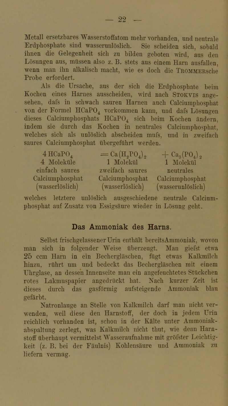 Metall ersetzbares Wasserstoffatom mehr vorhanden, und neutrale Erdphosphate sind wasserunlöslich. Sie scheiden sich, sobald ihnen die Gelegenheit sich zu bilden geboten wird, aus den Lösungen aus, müssen also z. B. stets aus einem Harn ausfallen, wenn man ihn alkalisch macht, wie es doch die TROMMERsche Probe erfordert. Als die Ursache, aus der sich die Erdphosphate beim Kochen eines Harnes ausscheiden, Avird nach Stokvis ange- sehen, dafs in schwach sauren Harnen auch Calciumphosphat von der Formel HCaPO^ Vorkommen kann, und dafs Lösungen dieses Calciumphosphats HCaPO^ sich beim Kochen ändern, indem sie durch das Kochen in neutrales Calciumpho^phat, Avelches sich als unlöslich ahscheiden mufs, und in zweifach saures Calciumphosphat übergeführt Averden. 4 HCaP(\ 4 Moleküle einfach saures Calciumphosphat (AA’asserlöslich) = Ca{E,VO^), 1 Molekül zAveifach saures Calciumphosphat (Avasserlöslich) -f CaglPOj, 1 Molekül neutrales Calciumphosphat (Avasserunlöslich) Avelches letztere unlöslich ausgeschiedene neutrale Calcium- phosphat auf Zusatz von Essigsäure Avieder in Lösung geht. Das Ammoniak des Harns. Selbst frischgelassener Urin enthält bereitsAmmoniak, Avovon man sich in folgender Weise überzeugt. Man giefst etAva 25 ccm Harn in ein Bechergläschen, fügt etAvas Kalkmilch hinzu, rührt um und bedeckt das Bechergläschen mit einem Uhrglase, an dessen Innenseite man ein angefeuchtetes Stückchen rotes Lakmuspapier angedrückt hat. Nach kurzer Zeit ist dieses durch das gasförmig aufsteigende Ammoniak blau geförbt. Natronlauge an Stelle von Kalkmilch darf man nicht Aer- Avenden, Aveil diese den Harnstoff, der doch in jedem Urin reichlich vorhanden ist, schon in der Külte unter Ammoniak- abspaltung zerlegt, Avas Kalkmilch nicht thut, Avie denn Harn- stoff überhaupt vermittelst Wasseraufnahme mit gröfster Leichtig- keit (z. B. bei der Fäulnis) Kohlensäure und Ammoniak zu liefern vermag.
