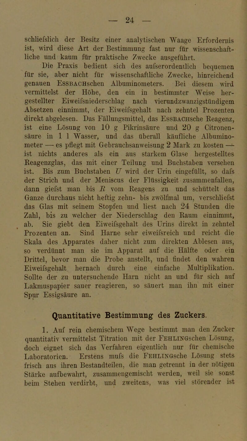 schliefslich der Besitz einer analytischen Waage Erfordernis ist, wird diese Art der Bestimmung fast nur für wissenschaft- liche und kaum für praktische Zwecke ausgeführt. Die Praxis bedient sich des aufserordenilich bequemen für sie, aber nicht für wissenschaftliche Zwecke, hinreichend genauen EsSBACHschen Albuminometers. Bei diesem wird vermittelst der Höhe, den ein in bestimmter Weise her- gestellter Eiweifsniederschlag nach vierundzwanzigstündigem Absetzen einnimmt, der Eiweifsgehalt nach zehntel Prozenten direkt abgelesen. Das Fällungsmittel, das EssBACHsche Reagenz, ist eine Lösung von 10 g Pikrinsäure und 20 g Citronen- säure in 1 1 Wasser, und das überall käufliche Albumino- meter — es pflegt mit Gebrauchsanweisung 2 Mark zu kosten — ist nichts anderes als ein aus starkem Glase hergestelltes Reagenzglas, das mit einer Teilung und Buchstaben versehen ist. Bis zum Buchstaben U wird der Urin eingefüllt, so dafs der Strich und der Meniscus der Flüssigkeit zusammenfallen, dann giefst man bis JR vom Reagens zu und schüttelt das Ganze durchaus nicht heftig zehn- bis zwölfmal um, verschliefst das Glas mit seinem Stopfen und liest nach 24 Stunden die Zahl, bis zu welcher der Niederschlag den Raum einnimmt, ab. Sie giebt den Eiweifsgehalt des Urins direkt in zehntel Prozenten an. Sind Harne sehr eiweifsreich und reicht die Skala des Apparates daher nicht zum direkten Ahlesen aus, so verdünnt man sie im Apparat auf die Hälfte oder ein Drittel, bevor man die Probe anstellt, und findet den wahren Eiweifsgehalt hernach durch eine einfache Multiplikation. Sollte der zu untersuchende Harn nicht an und für sich auf Lakmuspapier sauer reagieren, so säuert man ihn mit einer Spur Essigsäure an. Quantitative Bestimmung des Zuckers. 1. Auf rein chemischem Wege bestimmt man den Zucker quantitativ vermittelst Titration mit der FEHLiNGschen Lösung, doch eignet sich das Verfahren eigentlich nur für chemische Laboratorien. Erstens mufs die FEHLiNQsche Lösung stets frisch aus ihren Bestandteilen, die man getrennt in der nötigen Stärke aufbewahrt, zusammengemischt werden, weil sie sonst beim Stehen verdirbt, und zweitens, was viel störender ist