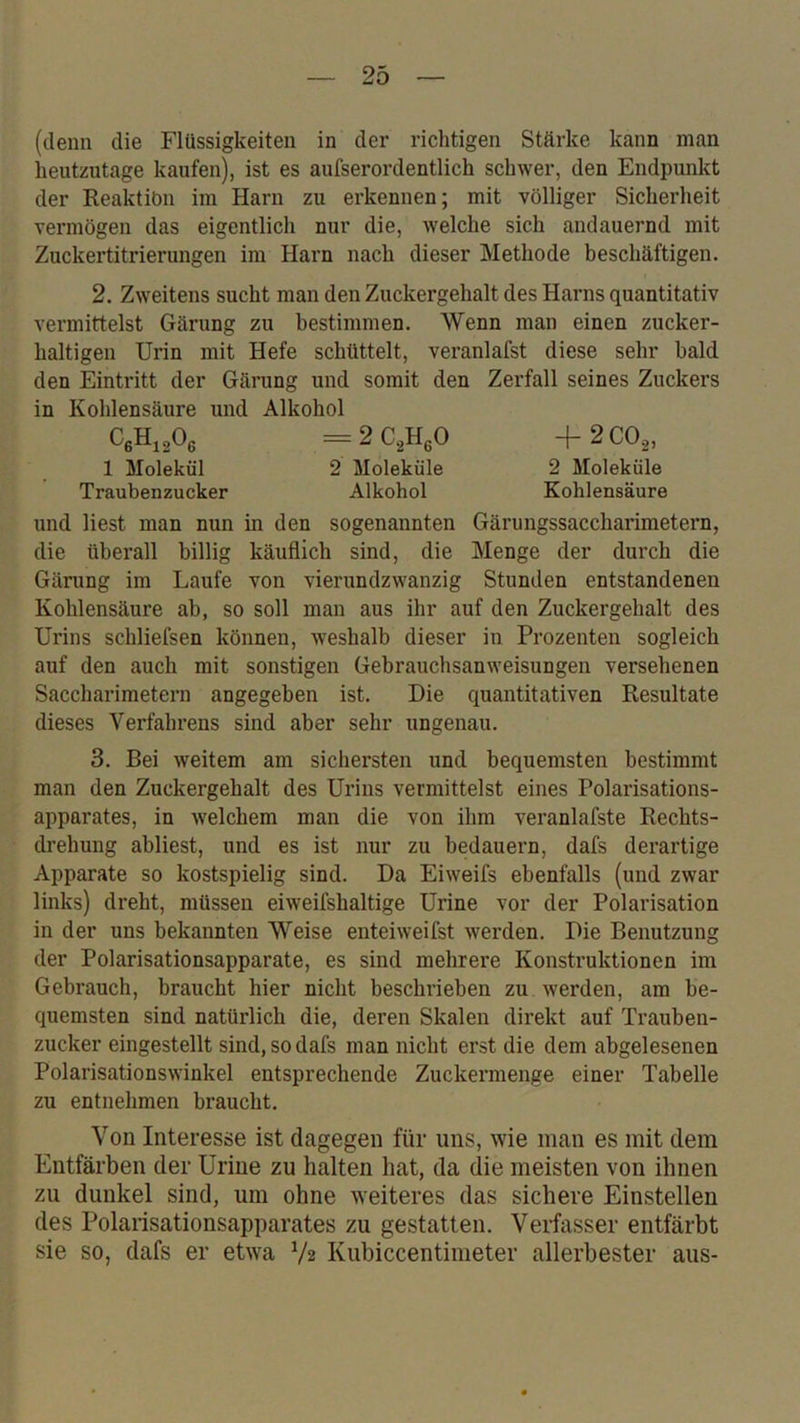 (denn die Flüssigkeiten in der richtigen Stärke kann man heutzutage kaufen), ist es aufserordentlich schwer, den Endpunkt der Reaktiön im Harn zu erkennen; mit völliger Sicherheit vermögen das eigentlich nur die, welche sich andauernd mit Zuckertitrierungen im Harn nach dieser Methode beschäftigen. 2. Zweitens sucht man den Zuckergehalt des Harns quantitativ vermittelst Gärung zu bestimmen. Wenn man einen zucker- haltigen Urin mit Hefe schüttelt, veranlafst diese sehr bald den Eintritt der Gärung und somit den Zerfall seines Zuckers in Kohlensäure und Alkohol CßHigOß =2C,U,0 -i-2CO,, 1 Molekül 2 Moleküle 2 Moleküle Traubenzucker Alkohol Kohlensäure und liest man nun in den sogenannten Gärungssaccharimetern, die überall billig käuflich sind, die Menge der durch die Gärung im Laufe von vierundzwanzig Stunden entstandenen Kohlensäure ab, so soll man aus ihr auf den Zuckergehalt des Urins schliefsen können, weshalb dieser in Prozenten sogleich auf den auch mit sonstigen Gebrauchsanweisungen versehenen Saccharimetern angegeben ist. Die quantitativen Resultate dieses Verfahrens sind aber sehr ungenau. 3. Bei weitem am sichersten und bequemsten bestimmt man den Zuckergehalt des Urins vermittelst eines Polai’isations- apparates, in welchem man die von ihm veranlafste Rechts- drehung abliest, und es ist nur zu bedauern, dafs derartige Apparate so kostspielig sind. Da Eiweifs ebenfalls (und zwar links) dreht, müssen eiweifshaltige Urine vor der Polarisation in der uns bekannten Weise enteiweifst werden. Die Benutzung der Polarisationsapparate, es sind mehrere Konstruktionen im Gebrauch, braucht hier nicht beschrieben zu werden, am be- quemsten sind natürlich die, deren Skalen direkt auf Trauben- zucker eingestellt sind, so dafs man nicht erst die dem abgelesenen Polarisationswinkel entsprechende Zuckermenge einer Tabelle zu entnehmen braucht. Von Interesse ist dagegen für uns, wie man es mit dem Entfärben der Urine zu halten hat, da die meisten von ihnen zu dunkel sind, um ohne weiteres das sichere Einstellen des Polarisationsapparates zu gestatten. Verfasser entfärbt sie so, dafs er etwa V2 Kubiccentimeter allerbester aus-