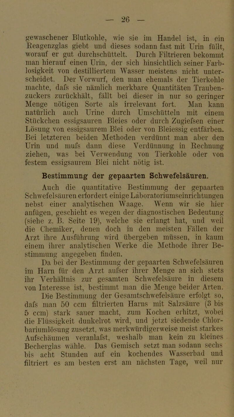 gewaschener Blutkohle, wie sie iiu Handel ist, in ßin Reagenzglas giebt und dieses sodann fast mit Urin füllt, worauf er gut durchschüttelt. Durch Filtrieren bekommt man hierauf einen Urin, der sich hinsichtlich seiner Farb- losigkeit von destilliertem Wasser meistens nicht unter- scheidet. Der Vorwurf, den man ehemals der Tierkohle machte, dafs sie nämlich merkbare Quantitäten Trauben- zuckers zurückhält, fällt bei dieser in nur so geringer Menge nötigen Sorte als irrelevant foi-t. Man kann natürlich auch Urine durch Umschütteln mit einem Stückchen essigsauren Bleies oder durch Zugiefsen einer Lösung von essigsaurem Blei oder von Bleiessig entfärben. Bei letzteren beiden Methoden verdünnt mau aber den Urin und niufs dann diese Verdünnung in Rechnung ziehen, was bei Versvendung von Tierkohle oder von festem essigsaurem Blei nicht nötig ist. Bestimmung der gepaarten Schwefelsäuren. Auch die quantitative Bestimmung der gepaarten Schwefelsäuren eifordert einige Läboratoriumseinrichtungen nebst einer analytischen Waage. Wenn wir sie hier anfügen, geschieht es wegen der diagnostischen Bedeutung (siehe z. B. Seite 19), welche sie erlangt hat, und weil die Chemiker, denen doch in den meisten Fällen der Arzt ihre Ausführung wird übergeben müssen, in kaum einem ihrer analytischen Werke die Methode ihrer Be- stimmung angegeben finden. Da bei der Bestimmung der gepaarten Schwefelsäuren im Harn für den Arzt aufser ihrer Menge an sich stets ihr Verhältnis zur gesamten Schwefelsäure in diesem von Interesse ist, bestimmt man die Menge beider Arten. Die Bestimmung der Gesamtschwefelsäure erfolgt so, dafs man 50 ccm filtrierten Harns mit Salzsäure (3 bis 5 ccm) stark sauer macht, zum Kochen erhitzt, wobei die Flüssigkeit dunkelrot wird, und jetzt siedende Chlor- bariumlösung zusetzt, was merkwürdigerweise meist starkes Aufschäumen veranlafst, weshalb man kein zu kleines Becherglas wähle. Das Gemisch setzt man sodann sechs bis acht Stunden auf ein kochendes Wasserbad und filtriert es am besten erst am nächsten Tage, weil nur